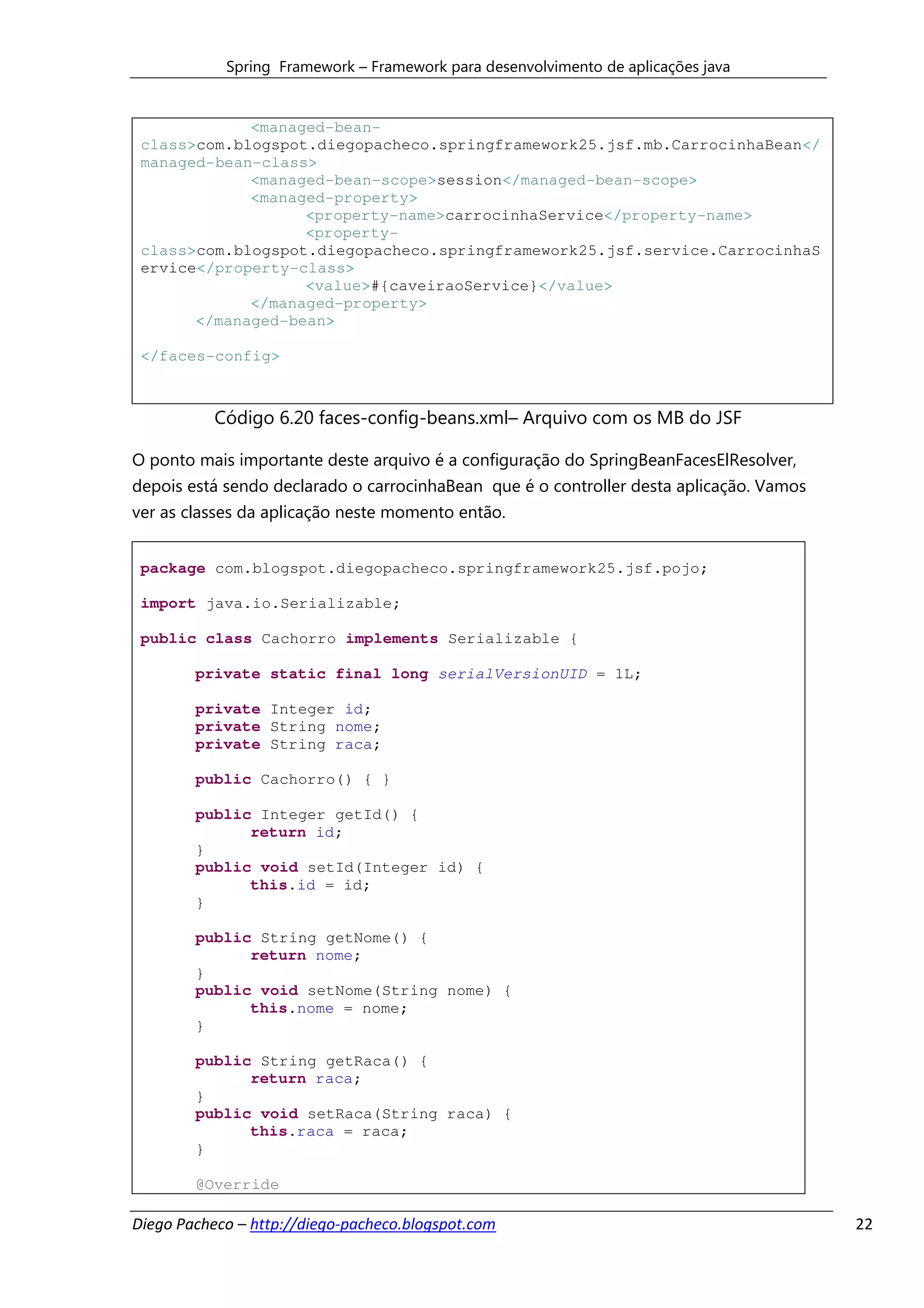 Spring Framework – Framework para desenvolvimento de aplicações java


             <managed-bean-
 class>com.blogspot.diegopacheco.springframework25.jsf.mb.CarrocinhaBean</
 managed-bean-class>
             <managed-bean-scope>session</managed-bean-scope>
             <managed-property>
                   <property-name>carrocinhaService</property-name>
                   <property-
 class>com.blogspot.diegopacheco.springframework25.jsf.service.CarrocinhaS
 ervice</property-class>
                   <value>#{caveiraoService}</value>
             </managed-property>
       </managed-bean>

 </faces-config>



           Código 6.20 faces-config-beans.xml– Arquivo com os MB do JSF

O ponto mais importante deste arquivo é a configuração do SpringBeanFacesElResolver,
depois está sendo declarado o carrocinhaBean que é o controller desta aplicação. Vamos
ver as classes da aplicação neste momento então.


 package com.blogspot.diegopacheco.springframework25.jsf.pojo;

 import java.io.Serializable;

 public class Cachorro implements Serializable {

        private static final long serialVersionUID = 1L;

        private Integer id;
        private String nome;
        private String raca;

        public Cachorro() { }

        public Integer getId() {
              return id;
        }
        public void setId(Integer id) {
              this.id = id;
        }

        public String getNome() {
              return nome;
        }
        public void setNome(String nome) {
              this.nome = nome;
        }

        public String getRaca() {
              return raca;
        }
        public void setRaca(String raca) {
              this.raca = raca;
        }

        @Override

Diego Pacheco – http://diego-pacheco.blogspot.com                                        22
 