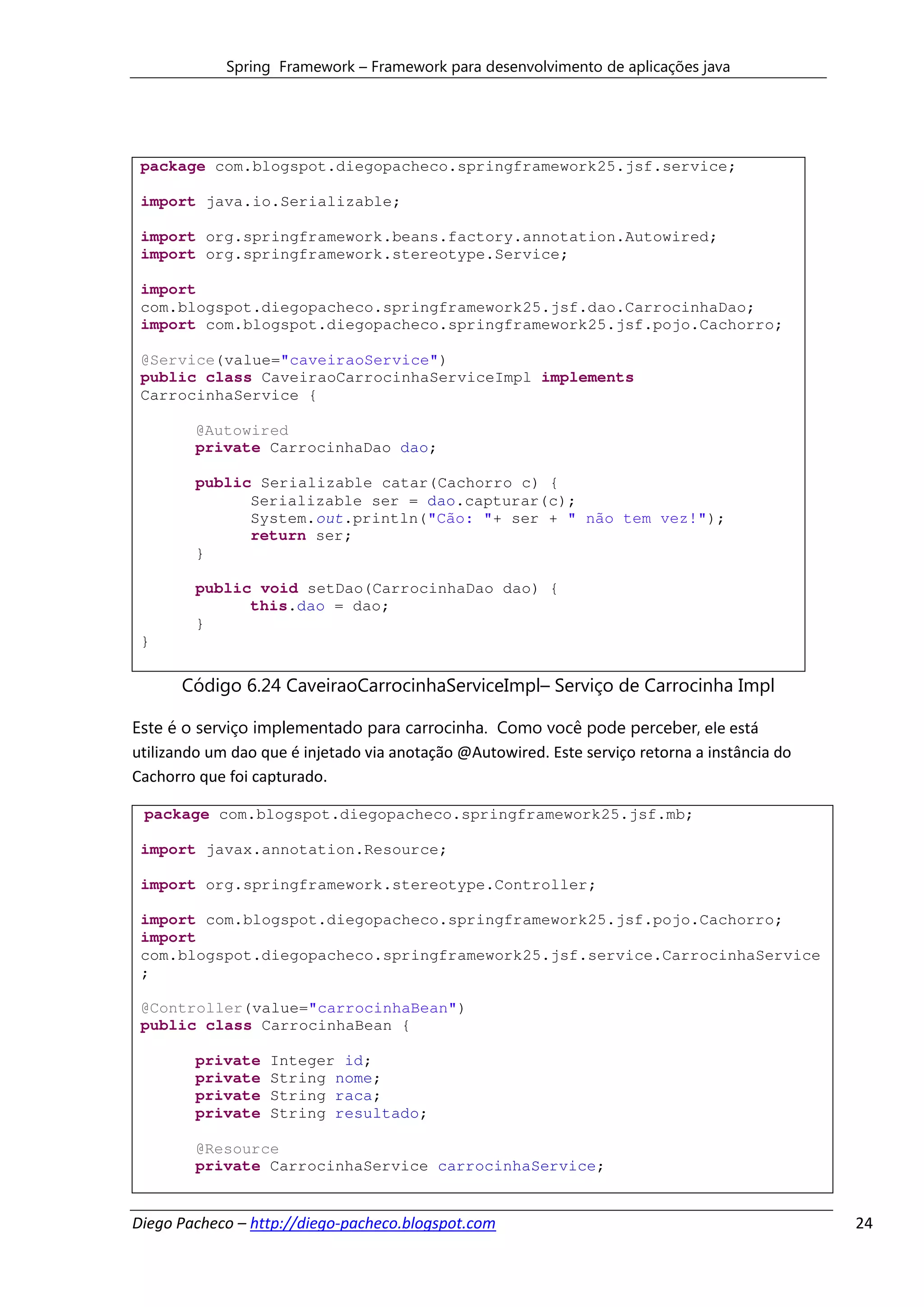 Spring Framework – Framework para desenvolvimento de aplicações java




 package com.blogspot.diegopacheco.springframework25.jsf.service;

 import java.io.Serializable;

 import org.springframework.beans.factory.annotation.Autowired;
 import org.springframework.stereotype.Service;

 import
 com.blogspot.diegopacheco.springframework25.jsf.dao.CarrocinhaDao;
 import com.blogspot.diegopacheco.springframework25.jsf.pojo.Cachorro;

 @Service(value="caveiraoService")
 public class CaveiraoCarrocinhaServiceImpl implements
 CarrocinhaService {

        @Autowired
        private CarrocinhaDao dao;

        public Serializable catar(Cachorro c) {
              Serializable ser = dao.capturar(c);
              System.out.println("Cão: "+ ser + " não tem vez!");
              return ser;
        }

        public void setDao(CarrocinhaDao dao) {
              this.dao = dao;
        }
 }

       Código 6.24 CaveiraoCarrocinhaServiceImpl– Serviço de Carrocinha Impl

Este é o serviço implementado para carrocinha. Como você pode perceber, ele está
utilizando um dao que é injetado via anotação @Autowired. Este serviço retorna a instância do
Cachorro que foi capturado.

 package com.blogspot.diegopacheco.springframework25.jsf.mb;

 import javax.annotation.Resource;

 import org.springframework.stereotype.Controller;

 import com.blogspot.diegopacheco.springframework25.jsf.pojo.Cachorro;
 import
 com.blogspot.diegopacheco.springframework25.jsf.service.CarrocinhaService
 ;

 @Controller(value="carrocinhaBean")
 public class CarrocinhaBean {

        private    Integer id;
        private    String nome;
        private    String raca;
        private    String resultado;

        @Resource
        private CarrocinhaService carrocinhaService;


Diego Pacheco – http://diego-pacheco.blogspot.com                                               24
 