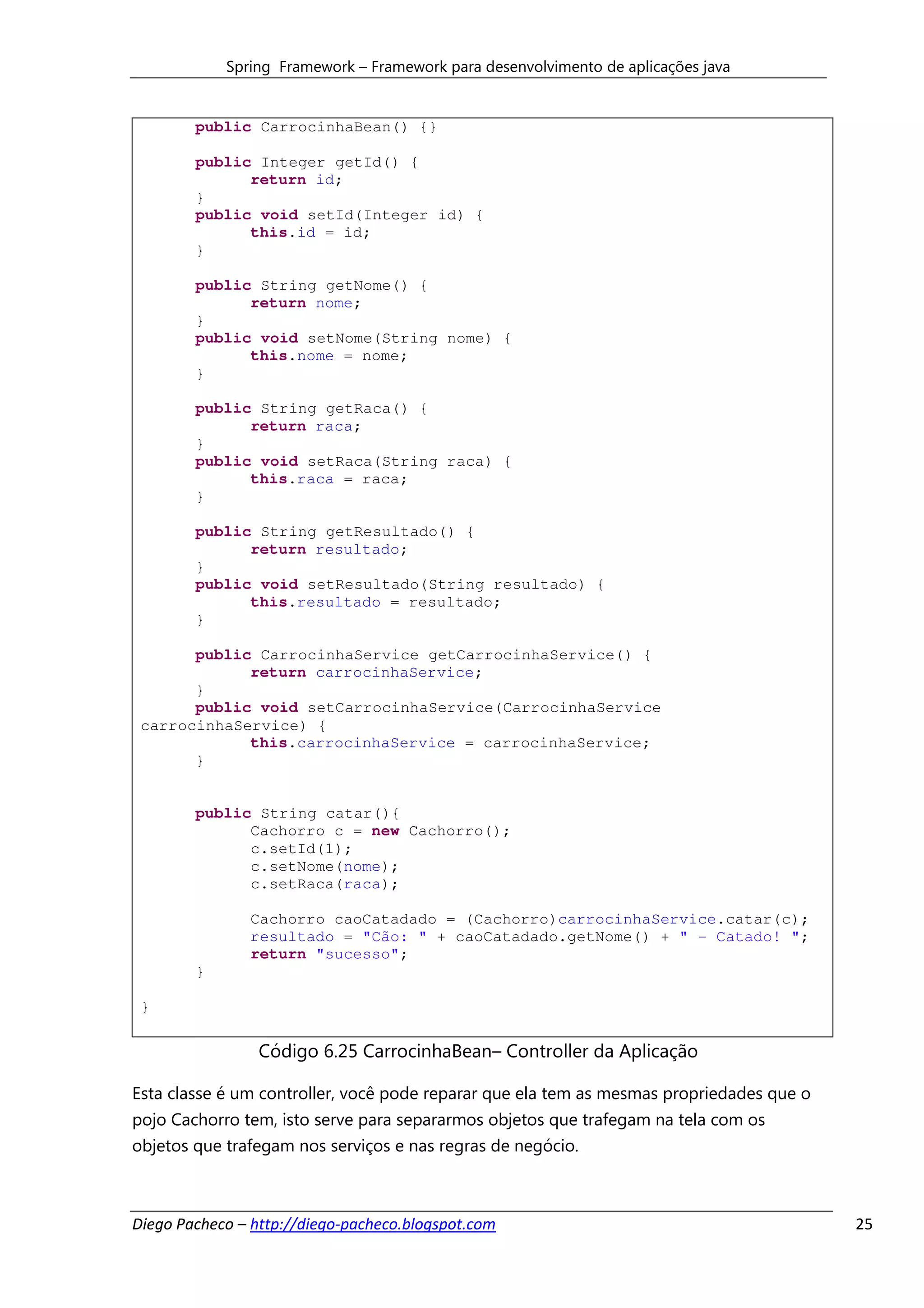 Spring Framework – Framework para desenvolvimento de aplicações java


        public CarrocinhaBean() {}

        public Integer getId() {
              return id;
        }
        public void setId(Integer id) {
              this.id = id;
        }

        public String getNome() {
              return nome;
        }
        public void setNome(String nome) {
              this.nome = nome;
        }

        public String getRaca() {
              return raca;
        }
        public void setRaca(String raca) {
              this.raca = raca;
        }

        public String getResultado() {
              return resultado;
        }
        public void setResultado(String resultado) {
              this.resultado = resultado;
        }

       public CarrocinhaService getCarrocinhaService() {
             return carrocinhaService;
       }
       public void setCarrocinhaService(CarrocinhaService
 carrocinhaService) {
             this.carrocinhaService = carrocinhaService;
       }


        public String catar(){
              Cachorro c = new Cachorro();
              c.setId(1);
              c.setNome(nome);
              c.setRaca(raca);

               Cachorro caoCatadado = (Cachorro)carrocinhaService.catar(c);
               resultado = "Cão: " + caoCatadado.getNome() + " - Catado! ";
               return "sucesso";
        }

 }

                 Código 6.25 CarrocinhaBean– Controller da Aplicação

Esta classe é um controller, você pode reparar que ela tem as mesmas propriedades que o
pojo Cachorro tem, isto serve para separarmos objetos que trafegam na tela com os
objetos que trafegam nos serviços e nas regras de negócio.



Diego Pacheco – http://diego-pacheco.blogspot.com                                         25
 