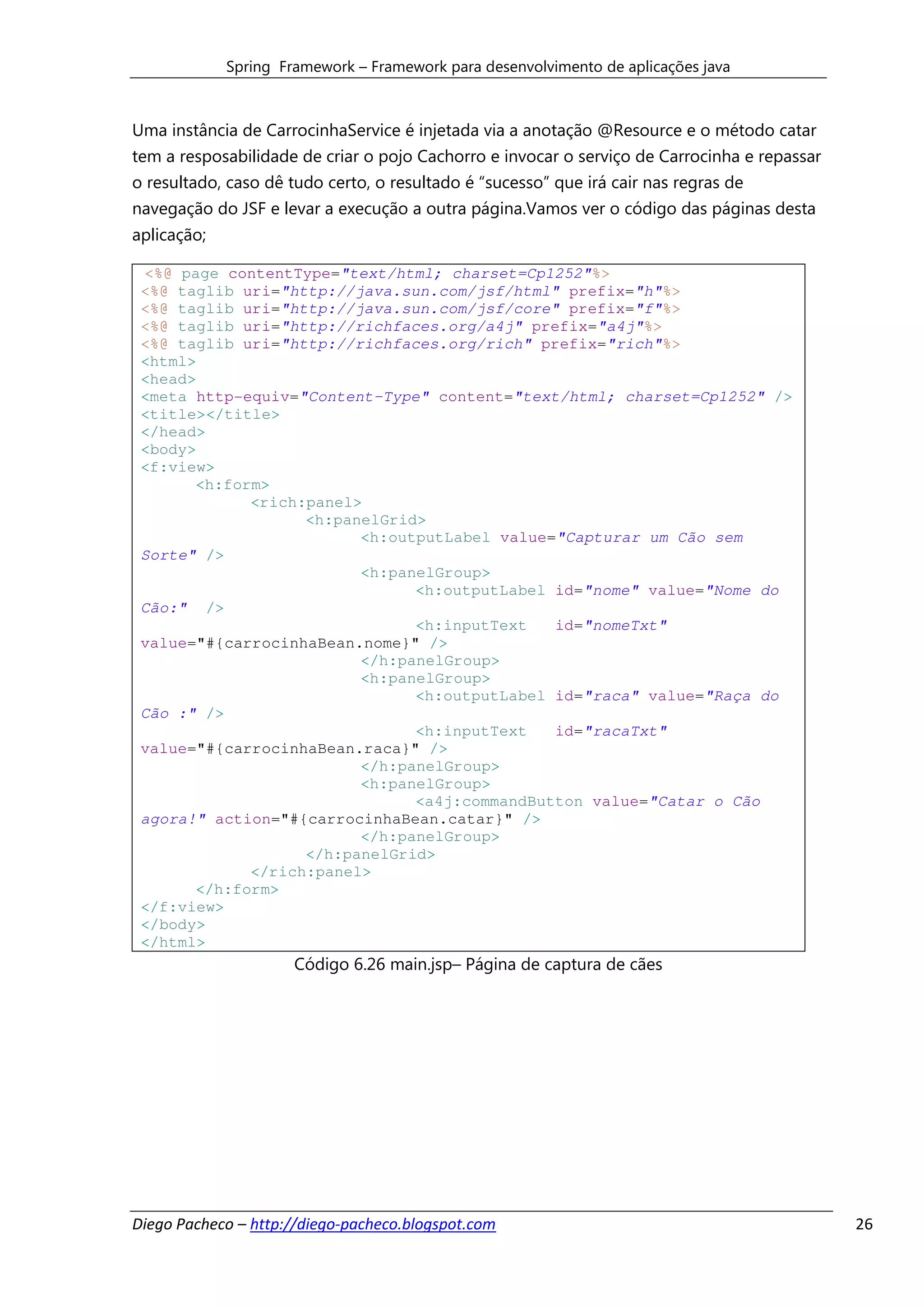 Spring Framework – Framework para desenvolvimento de aplicações java



Uma instância de CarrocinhaService é injetada via a anotação @Resource e o método catar
tem a resposabilidade de criar o pojo Cachorro e invocar o serviço de Carrocinha e repassar
o resultado, caso dê tudo certo, o resultado é “sucesso” que irá cair nas regras de
navegação do JSF e levar a execução a outra página.Vamos ver o código das páginas desta
aplicação;

 <%@ page contentType="text/html; charset=Cp1252"%>
 <%@ taglib uri="http://java.sun.com/jsf/html" prefix="h"%>
 <%@ taglib uri="http://java.sun.com/jsf/core" prefix="f"%>
 <%@ taglib uri="http://richfaces.org/a4j" prefix="a4j"%>
 <%@ taglib uri="http://richfaces.org/rich" prefix="rich"%>
 <html>
 <head>
 <meta http-equiv="Content-Type" content="text/html; charset=Cp1252" />
 <title></title>
 </head>
 <body>
 <f:view>
       <h:form>
             <rich:panel>
                   <h:panelGrid>
                         <h:outputLabel value="Capturar um Cão sem
 Sorte" />
                         <h:panelGroup>
                               <h:outputLabel id="nome" value="Nome do
 Cão:" />
                               <h:inputText   id="nomeTxt"
 value="#{carrocinhaBean.nome}" />
                         </h:panelGroup>
                         <h:panelGroup>
                               <h:outputLabel id="raca" value="Raça do
 Cão :" />
                               <h:inputText   id="racaTxt"
 value="#{carrocinhaBean.raca}" />
                         </h:panelGroup>
                         <h:panelGroup>
                               <a4j:commandButton value="Catar o Cão
 agora!" action="#{carrocinhaBean.catar}" />
                         </h:panelGroup>
                   </h:panelGrid>
             </rich:panel>
       </h:form>
 </f:view>
 </body>
 </html>
                      Código 6.26 main.jsp– Página de captura de cães




Diego Pacheco – http://diego-pacheco.blogspot.com                                             26
 