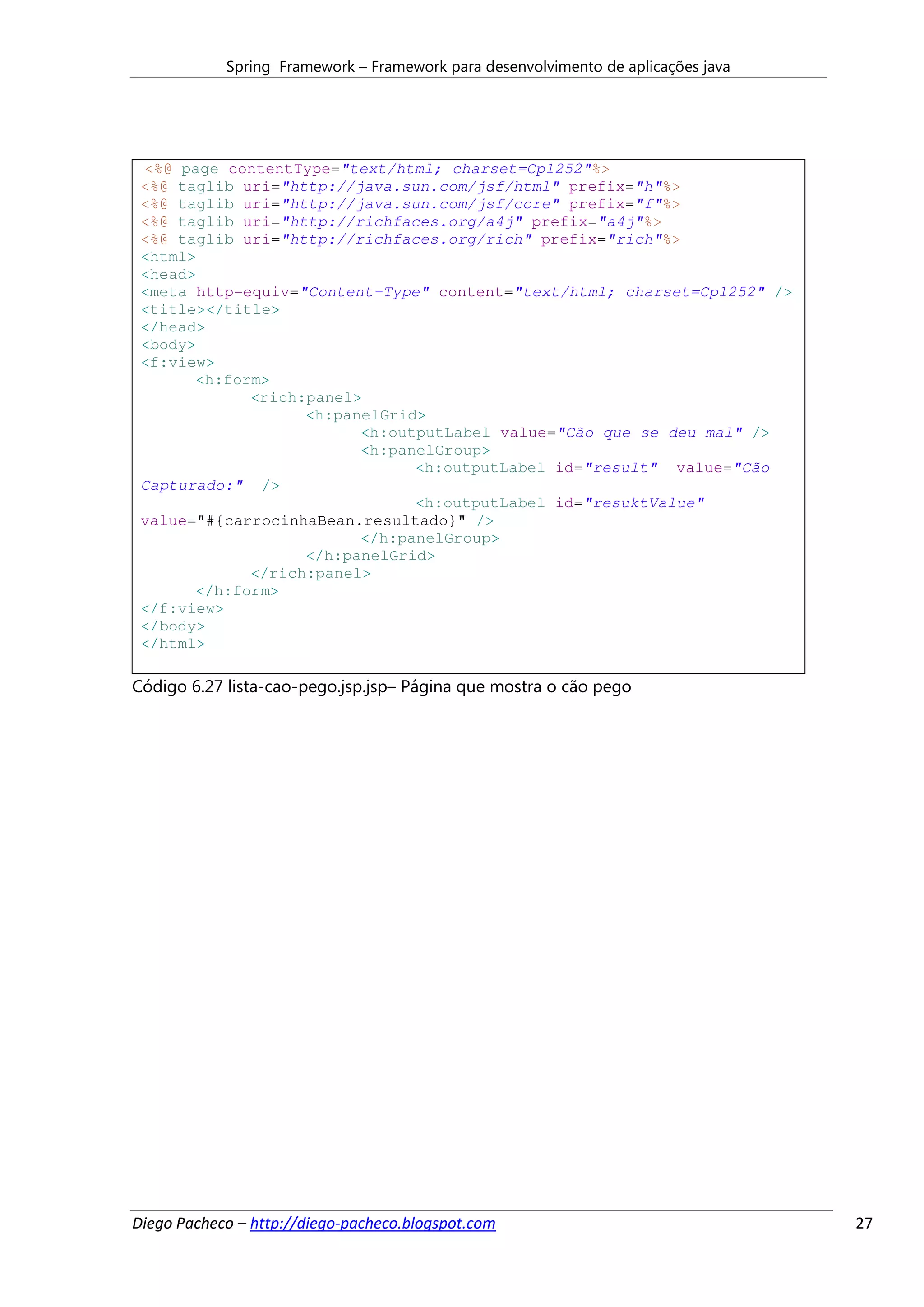 Spring Framework – Framework para desenvolvimento de aplicações java




 <%@ page contentType="text/html; charset=Cp1252"%>
 <%@ taglib uri="http://java.sun.com/jsf/html" prefix="h"%>
 <%@ taglib uri="http://java.sun.com/jsf/core" prefix="f"%>
 <%@ taglib uri="http://richfaces.org/a4j" prefix="a4j"%>
 <%@ taglib uri="http://richfaces.org/rich" prefix="rich"%>
 <html>
 <head>
 <meta http-equiv="Content-Type" content="text/html; charset=Cp1252" />
 <title></title>
 </head>
 <body>
 <f:view>
       <h:form>
             <rich:panel>
                   <h:panelGrid>
                         <h:outputLabel value="Cão que se deu mal" />
                         <h:panelGroup>
                               <h:outputLabel id="result" value="Cão
 Capturado:" />
                               <h:outputLabel id="resuktValue"
 value="#{carrocinhaBean.resultado}" />
                         </h:panelGroup>
                   </h:panelGrid>
             </rich:panel>
       </h:form>
 </f:view>
 </body>
 </html>

Código 6.27 lista-cao-pego.jsp.jsp– Página que mostra o cão pego




Diego Pacheco – http://diego-pacheco.blogspot.com                                  27
 