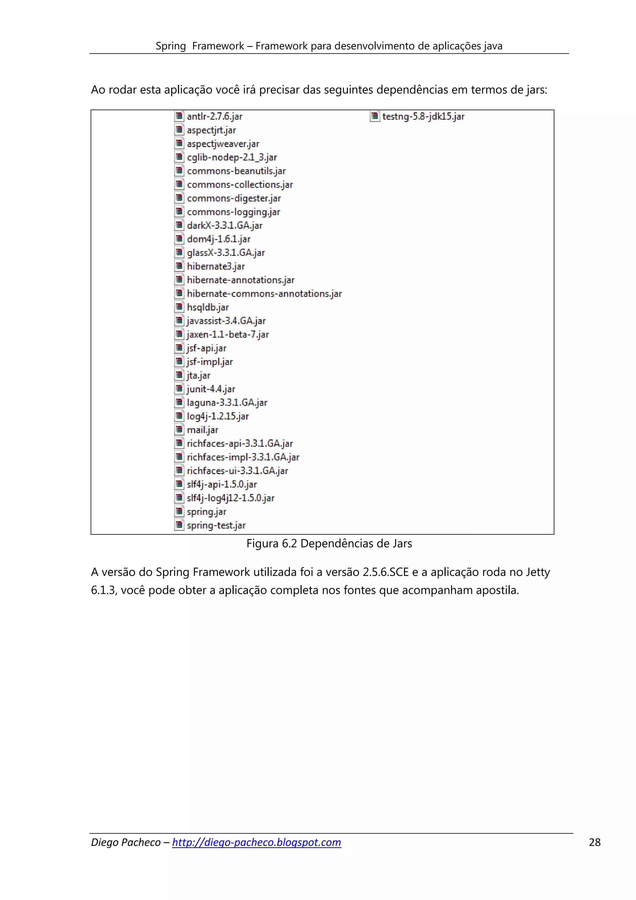 Spring Framework – Framework para desenvolvimento de aplicações java



Ao rodar esta aplicação você irá precisar das seguintes dependências em termos de jars:




                              Figura 6.2 Dependências de Jars

A versão do Spring Framework utilizada foi a versão 2.5.6.SCE e a aplicação roda no Jetty
6.1.3, você pode obter a aplicação completa nos fontes que acompanham apostila.




Diego Pacheco – http://diego-pacheco.blogspot.com                                           28
 