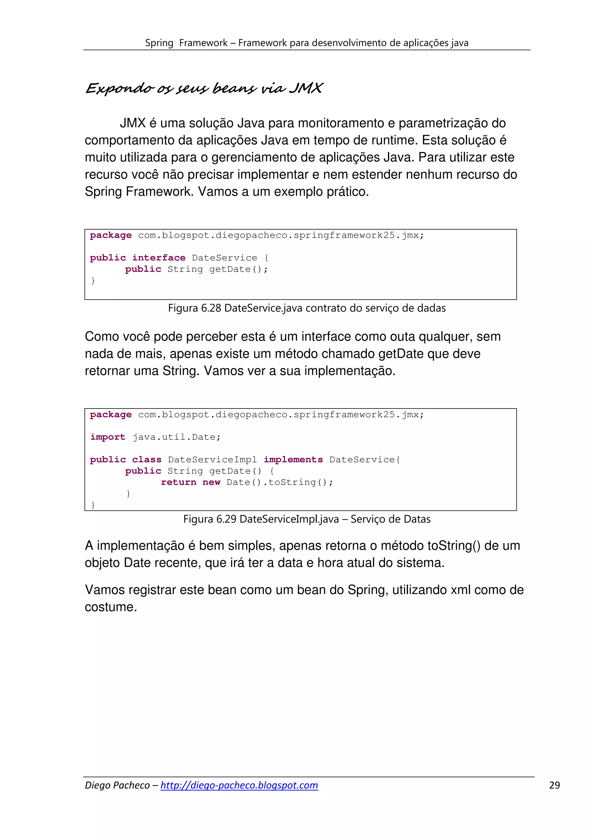 Spring Framework – Framework para desenvolvimento de aplicações java



Expondo os seus beans via JMX

      JMX é uma solução Java para monitoramento e parametrização do
comportamento da aplicações Java em tempo de runtime. Esta solução é
muito utilizada para o gerenciamento de aplicações Java. Para utilizar este
recurso você não precisar implementar e nem estender nenhum recurso do
Spring Framework. Vamos a um exemplo prático.


 package com.blogspot.diegopacheco.springframework25.jmx;

 public interface DateService {
       public String getDate();
 }

                 Figura 6.28 DateService.java contrato do serviço de dadas

Como você pode perceber esta é um interface como outa qualquer, sem
nada de mais, apenas existe um método chamado getDate que deve
retornar uma String. Vamos ver a sua implementação.


 package com.blogspot.diegopacheco.springframework25.jmx;

 import java.util.Date;

 public class DateServiceImpl implements DateService{
       public String getDate() {
             return new Date().toString();
       }
 }
                    Figura 6.29 DateServiceImpl.java – Serviço de Datas

A implementação é bem simples, apenas retorna o método toString() de um
objeto Date recente, que irá ter a data e hora atual do sistema.

Vamos registrar este bean como um bean do Spring, utilizando xml como de
costume.




Diego Pacheco – http://diego-pacheco.blogspot.com                                  29
 