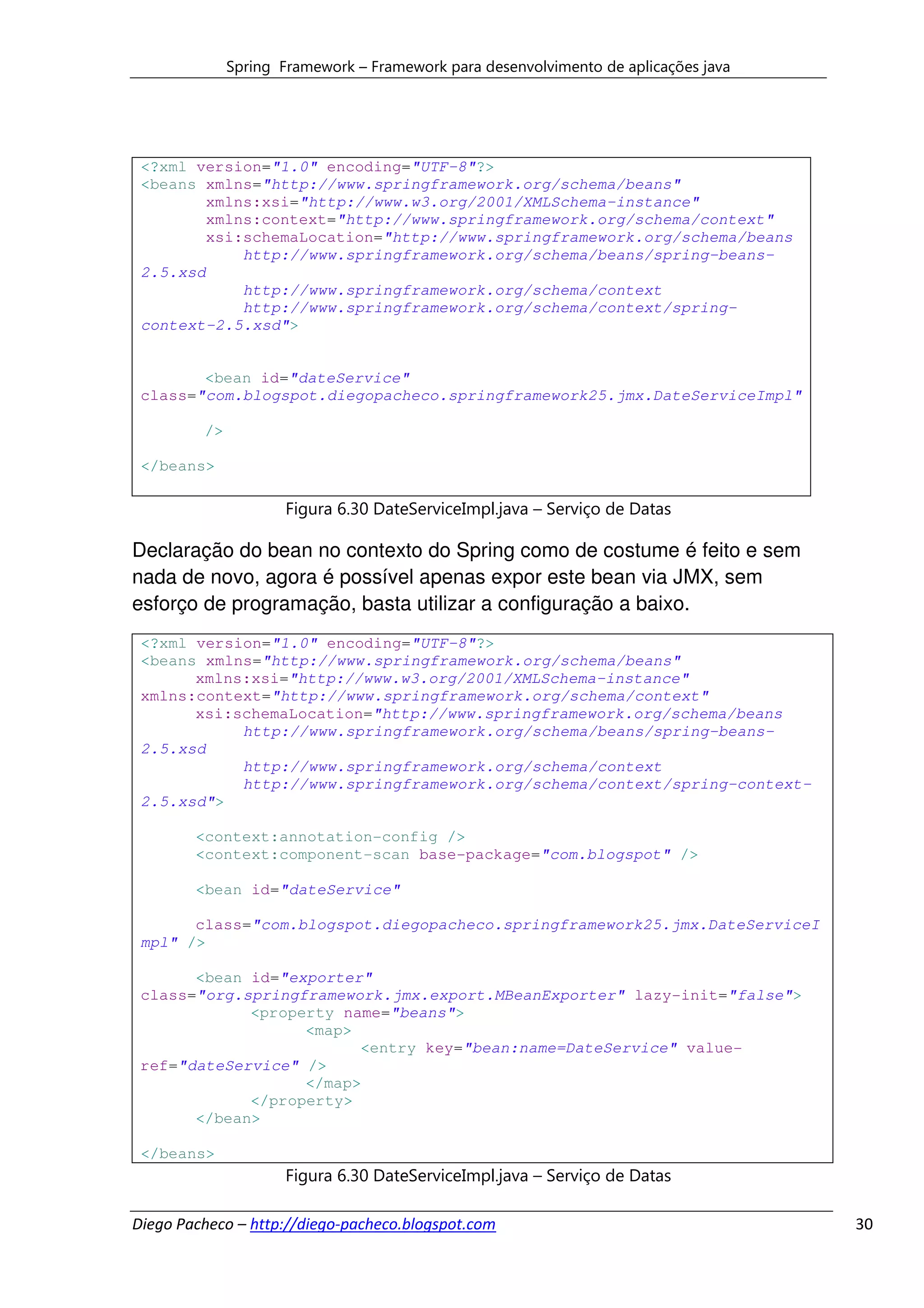 Spring Framework – Framework para desenvolvimento de aplicações java




 <?xml version="1.0" encoding="UTF-8"?>
 <beans xmlns="http://www.springframework.org/schema/beans"
         xmlns:xsi="http://www.w3.org/2001/XMLSchema-instance"
         xmlns:context="http://www.springframework.org/schema/context"
         xsi:schemaLocation="http://www.springframework.org/schema/beans
             http://www.springframework.org/schema/beans/spring-beans-
 2.5.xsd
             http://www.springframework.org/schema/context
             http://www.springframework.org/schema/context/spring-
 context-2.5.xsd">


        <bean id="dateService"
 class="com.blogspot.diegopacheco.springframework25.jmx.DateServiceImpl"

         />

 </beans>

                     Figura 6.30 DateServiceImpl.java – Serviço de Datas

Declaração do bean no contexto do Spring como de costume é feito e sem
nada de novo, agora é possível apenas expor este bean via JMX, sem
esforço de programação, basta utilizar a configuração a baixo.
 <?xml version="1.0" encoding="UTF-8"?>
 <beans xmlns="http://www.springframework.org/schema/beans"
       xmlns:xsi="http://www.w3.org/2001/XMLSchema-instance"
 xmlns:context="http://www.springframework.org/schema/context"
       xsi:schemaLocation="http://www.springframework.org/schema/beans
            http://www.springframework.org/schema/beans/spring-beans-
 2.5.xsd
            http://www.springframework.org/schema/context
            http://www.springframework.org/schema/context/spring-context-
 2.5.xsd">

        <context:annotation-config />
        <context:component-scan base-package="com.blogspot" />

        <bean id="dateService"

       class="com.blogspot.diegopacheco.springframework25.jmx.DateServiceI
 mpl" />

       <bean id="exporter"
 class="org.springframework.jmx.export.MBeanExporter" lazy-init="false">
             <property name="beans">
                   <map>
                         <entry key="bean:name=DateService" value-
 ref="dateService" />
                   </map>
             </property>
       </bean>

 </beans>
                     Figura 6.30 DateServiceImpl.java – Serviço de Datas

Diego Pacheco – http://diego-pacheco.blogspot.com                                    30
 