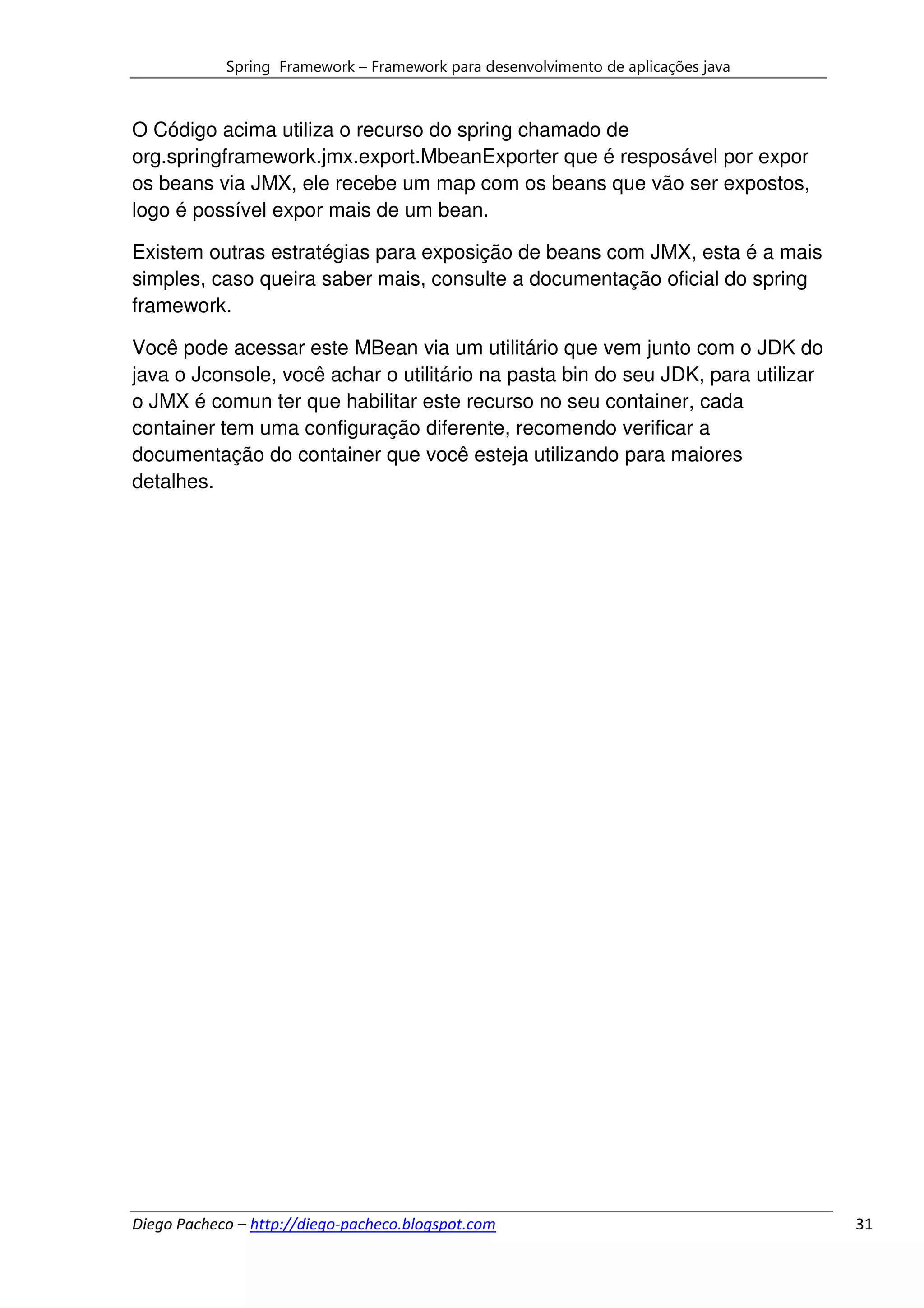 Spring Framework – Framework para desenvolvimento de aplicações java



O Código acima utiliza o recurso do spring chamado de
org.springframework.jmx.export.MbeanExporter que é resposável por expor
os beans via JMX, ele recebe um map com os beans que vão ser expostos,
logo é possível expor mais de um bean.

Existem outras estratégias para exposição de beans com JMX, esta é a mais
simples, caso queira saber mais, consulte a documentação oficial do spring
framework.

Você pode acessar este MBean via um utilitário que vem junto com o JDK do
java o Jconsole, você achar o utilitário na pasta bin do seu JDK, para utilizar
o JMX é comun ter que habilitar este recurso no seu container, cada
container tem uma configuração diferente, recomendo verificar a
documentação do container que você esteja utilizando para maiores
detalhes.




Diego Pacheco – http://diego-pacheco.blogspot.com                                  31
 
