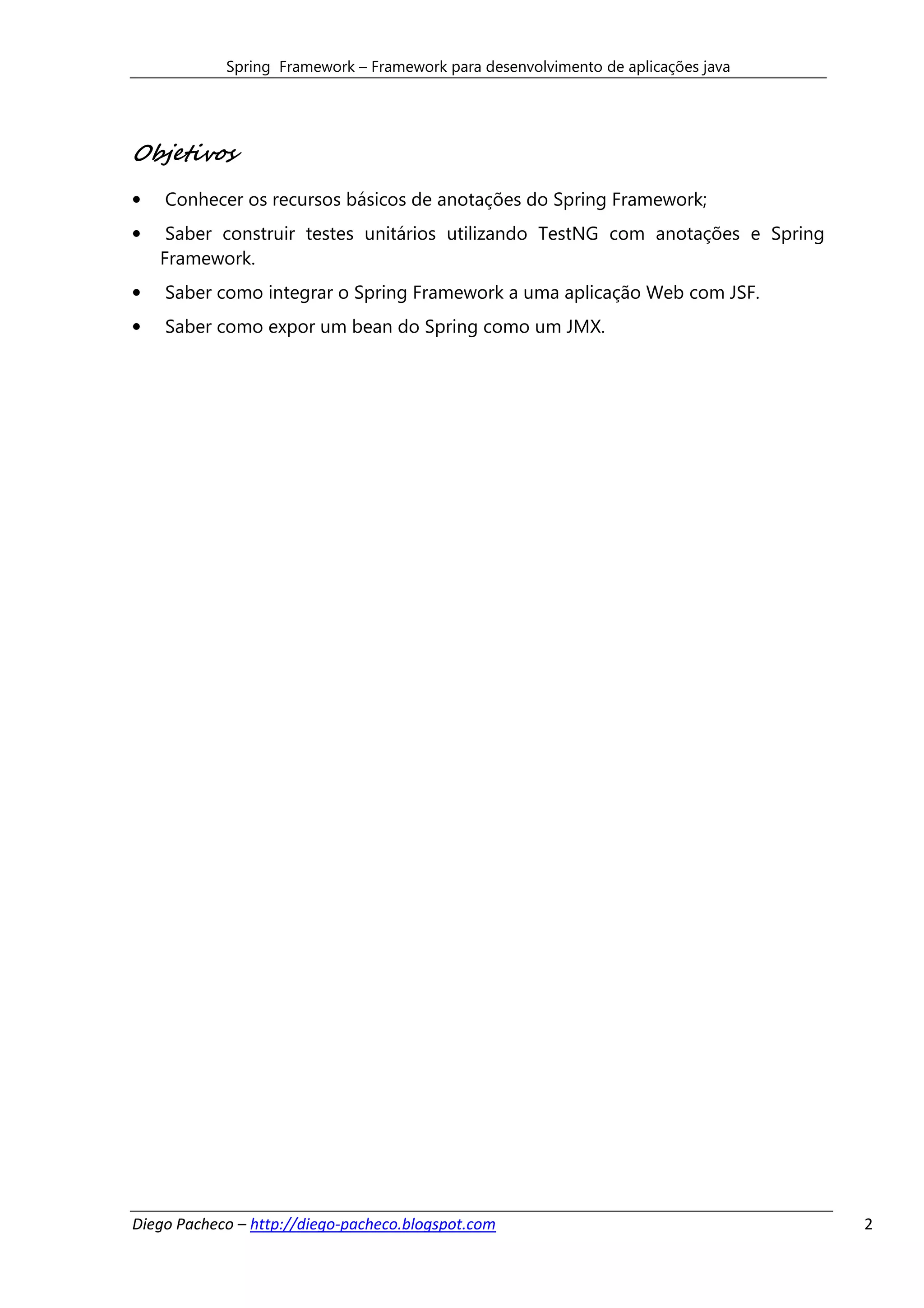 Spring Framework – Framework para desenvolvimento de aplicações java




Objetivos
•   Conhecer os recursos básicos de anotações do Spring Framework;
•    Saber construir testes unitários utilizando TestNG com anotações e Spring
    Framework.
•   Saber como integrar o Spring Framework a uma aplicação Web com JSF.
•   Saber como expor um bean do Spring como um JMX.




Diego Pacheco – http://diego-pacheco.blogspot.com                                  2
 