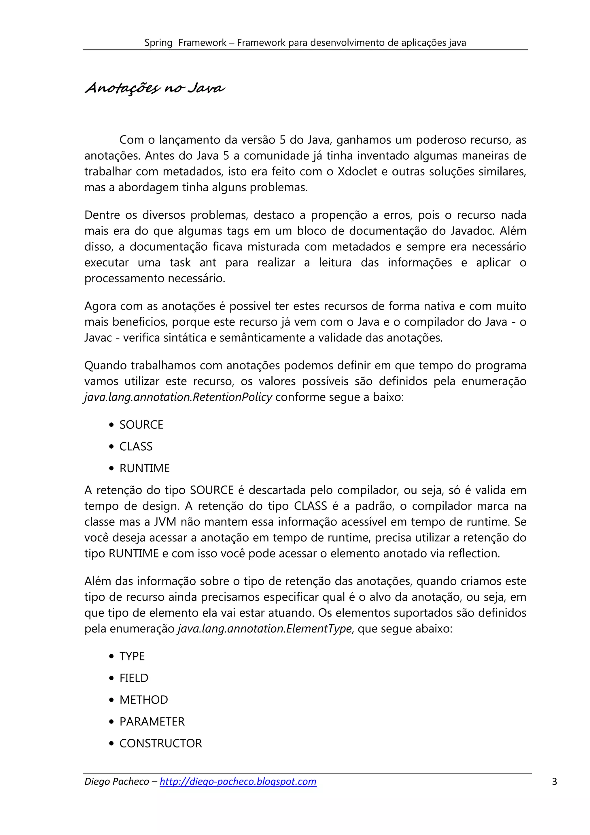 Spring Framework – Framework para desenvolvimento de aplicações java



Anotações no Java


       Com o lançamento da versão 5 do Java, ganhamos um poderoso recurso, as
anotações. Antes do Java 5 a comunidade já tinha inventado algumas maneiras de
trabalhar com metadados, isto era feito com o Xdoclet e outras soluções similares,
mas a abordagem tinha alguns problemas.

Dentre os diversos problemas, destaco a propenção a erros, pois o recurso nada
mais era do que algumas tags em um bloco de documentação do Javadoc. Além
disso, a documentação ficava misturada com metadados e sempre era necessário
executar uma task ant para realizar a leitura das informações e aplicar o
processamento necessário.

Agora com as anotações é possivel ter estes recursos de forma nativa e com muito
mais beneficios, porque este recurso já vem com o Java e o compilador do Java - o
Javac - verifica sintática e semânticamente a validade das anotações.

Quando trabalhamos com anotações podemos definir em que tempo do programa
vamos utilizar este recurso, os valores possíveis são definidos pela enumeração
java.lang.annotation.RetentionPolicy conforme segue a baixo:

     • SOURCE
     • CLASS
     • RUNTIME
A retenção do tipo SOURCE é descartada pelo compilador, ou seja, só é valida em
tempo de design. A retenção do tipo CLASS é a padrão, o compilador marca na
classe mas a JVM não mantem essa informação acessível em tempo de runtime. Se
você deseja acessar a anotação em tempo de runtime, precisa utilizar a retenção do
tipo RUNTIME e com isso você pode acessar o elemento anotado via reflection.

Além das informação sobre o tipo de retenção das anotações, quando criamos este
tipo de recurso ainda precisamos especificar qual é o alvo da anotação, ou seja, em
que tipo de elemento ela vai estar atuando. Os elementos suportados são definidos
pela enumeração java.lang.annotation.ElementType, que segue abaixo:

     • TYPE
     • FIELD
     • METHOD
     • PARAMETER
     • CONSTRUCTOR


Diego Pacheco – http://diego-pacheco.blogspot.com                                     3
 