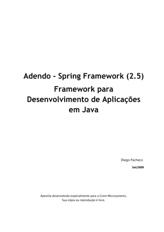 Adendo - Spring Framework (2.5)
      Framework para
Desenvolvimento de Aplicações
          em Java




                                                            Diego Pacheco

                                                                    Set/2009




    Apostila desenvolvida especialmente para a Crom Microsystems.
                   Sua cópia ou reprodução é livre.
 