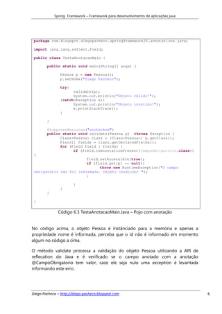 Spring Framework – Framework para desenvolvimento de aplicações java




 package com.blogspot.diegopacheco.springframework25.annotations.java;

 import java.lang.reflect.Field;

 public class TestaAnotacaoMain {

        public static void main(String[] args) {

               Pessoa p = new Pessoa();
               p.setNome("Diego Pacheco");

               try{
                     validate(p);
                     System.out.println("Objeto válido!");
               }catch(Exception e){
                     System.out.println("Objeto inválido!");
                     e.printStackTrace();
               }

        }

        @SuppressWarnings("unchecked")
        public static void validate(Pessoa p) throws Exception {
              Class<Pessoa> clazz = (Class<Pessoa>) p.getClass();
              Field[] fields = clazz.getDeclaredFields();
              for (Field field : fields) {
                    if (field.isAnnotationPresent(CampoObrigatorio.class))
 {
                         field.setAccessible(true);
                         if (field.get(p) == null){
                               throw new RuntimeException("O campo
 obrigatório não foi informado. Objeto inválido! ");
                         }

                       }
               }
        }

 }

              Código 6.3 TestaAnotacaoMain.Java – Pojo com anotação


No código acima, o objeto Pessoa é instânciado para a memória e apenas a
propriedade nome é informada, perceba que o id não é informado em momento
algum no código a cima.

O método validate processa a validação do objeto Pessoa utilizando a API de
reflecation do Java e é verificado se o campo anotado com a anotação
@CampoObrigatorio tem valor, caso ele seja nulo uma exception é levantada
informando este erro.




Diego Pacheco – http://diego-pacheco.blogspot.com                                  6
 