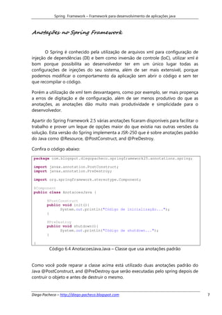 Spring Framework – Framework para desenvolvimento de aplicações java



Anotações no Spring Framework


       O Spring é conhecido pela utilização de arquivos xml para configuração de
injeção de dependências (DI) e bem como inversão de controle (IoC), utilizar xml é
bom porque possibilita ao desenvolvedor ter em um único lugar todas as
configurações de injeções do seu sistema, além de ser mais extensivél, porque
podemos modificar o comportamento da aplicação sem abrir o código e sem ter
que recompilar o código.

Porém a utilização de xml tem desvantagens, como por exemplo, ser mais propença
a erros de digitação e de configuração, além de ser menos produtivo do que as
anotações, as anotações dão muito mais produtividade e simplicidade para o
desenvolvedor.

Apartir do Spring Framework 2.5 várias anotações ficaram disponíveis para facilitar o
trabalho e prover um leque de opções maior do que existia nas outras versões da
solução. Esta versão do Spring implementa a JSR-250 que é sobre anotações padrão
do Java como @Resource, @PostConstruct, and @PreDestroy.

Confira o código abaixo:

 package com.blogspot.diegopacheco.springframework25.annotations.spring;

 import javax.annotation.PostConstruct;
 import javax.annotation.PreDestroy;

 import org.springframework.stereotype.Component;

 @Component
 public class AnotacoesJava {

        @PostConstruct
        public void init(){
              System.out.println("Código de inicialização...");
        }

        @PreDestroy
        public void shutdown(){
              System.out.println("Código de shutdown...");
        }

 }
         Código 6.4 AnotacoesJava.Java – Classe que usa anotações padrão


Como você pode reparar a classe acima está utilizado duas anotações padrão do
Java @PostConstruct, and @PreDestroy que serão executadas pelo spring depois de
contruir o objeto e antes de destruir o mesmo.


Diego Pacheco – http://diego-pacheco.blogspot.com                                       7
 