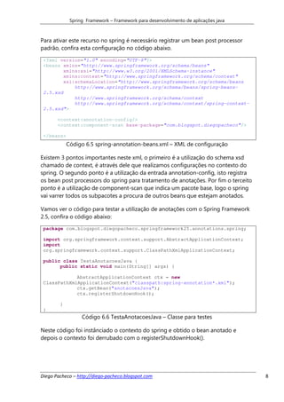 Spring Framework – Framework para desenvolvimento de aplicações java



Para ativar este recurso no spring é necessário registrar um bean post processor
padrão, confira esta configuração no código abaixo.

 <?xml version="1.0" encoding="UTF-8"?>
 <beans xmlns="http://www.springframework.org/schema/beans"
         xmlns:xsi="http://www.w3.org/2001/XMLSchema-instance"
         xmlns:context="http://www.springframework.org/schema/context"
         xsi:schemaLocation="http://www.springframework.org/schema/beans
             http://www.springframework.org/schema/beans/spring-beans-
 2.5.xsd
             http://www.springframework.org/schema/context
             http://www.springframework.org/schema/context/spring-context-
 2.5.xsd">

       <context:annotation-config/>
       <context:component-scan base-package="com.blogspot.diegopacheco"/>

 </beans>
            Código 6.5 spring-annotation-beans.xml – XML de configuração

Existem 3 pontos importantes neste xml, o primeiro é a utilização do schema xsd
chamado de context, é através dele que realizamos configurações no contexto do
spring. O segundo ponto é a utilização da entrada annotation-config, isto registra
os bean post processors do spring para tratamento de anotações. Por fim o terceito
ponto é a utilização de component-scan que indica um pacote base, logo o spring
vai varrer todos os subpacotes a procura de outros beans que estejam anotados.

Vamos ver o código para testar a utilização de anotações com o Spring Framework
2.5, confira o código abaixo:
 package com.blogspot.diegopacheco.springframework25.annotations.spring;

 import org.springframework.context.support.AbstractApplicationContext;
 import
 org.springframework.context.support.ClassPathXmlApplicationContext;

 public class TestaAnotacoesJava {
       public static void main(String[] args) {

             AbstractApplicationContext ctx = new
 ClassPathXmlApplicationContext("classpath:spring-annotation*.xml");
             ctx.getBean("anotacoesJava");
             ctx.registerShutdownHook();

        }
 }
                  Código 6.6 TestaAnotacoesJava – Classe para testes

Neste código foi instânciado o contexto do spring e obtido o bean anotado e
depois o contexto foi derrubado com o registerShutdownHook().




Diego Pacheco – http://diego-pacheco.blogspot.com                                    8
 