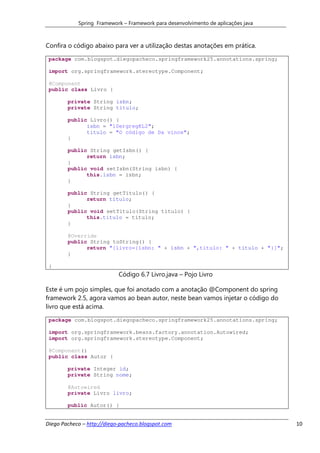 Spring Framework – Framework para desenvolvimento de aplicações java



Confira o código abaixo para ver a utilização destas anotações em prática.
 package com.blogspot.diegopacheco.springframework25.annotations.spring;

 import org.springframework.stereotype.Component;

 @Component
 public class Livro {

        private String isbn;
        private String titulo;

        public Livro() {
              isbn = "10ergregKL2";
              titulo = "O código de Da vince";
        }

        public String getIsbn() {
              return isbn;
        }
        public void setIsbn(String isbn) {
              this.isbn = isbn;
        }

        public String getTitulo() {
              return titulo;
        }
        public void setTitulo(String titulo) {
              this.titulo = titulo;
        }

        @Override
        public String toString() {
              return "[livro={isbn: " + isbn + ",titulo: " + titulo + "}]";
        }

 }
                            Código 6.7 Livro.java – Pojo Livro

Este é um pojo simples, que foi anotado com a anotação @Component do spring
framework 2.5, agora vamos ao bean autor, neste bean vamos injetar o código do
livro que está acima.
 package com.blogspot.diegopacheco.springframework25.annotations.spring;

 import org.springframework.beans.factory.annotation.Autowired;
 import org.springframework.stereotype.Component;

 @Component()
 public class Autor {

        private Integer id;
        private String nome;

        @Autowired
        private Livro livro;

        public Autor() {


Diego Pacheco – http://diego-pacheco.blogspot.com                                  10
 