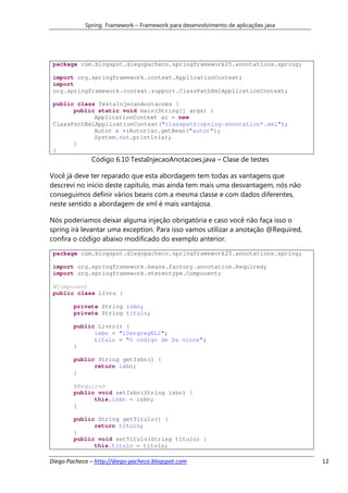 Spring Framework – Framework para desenvolvimento de aplicações java




 package com.blogspot.diegopacheco.springframework25.annotations.spring;

 import org.springframework.context.ApplicationContext;
 import
 org.springframework.context.support.ClassPathXmlApplicationContext;

 public class TestaInjecaoAnotacoes {
       public static void main(String[] args) {
             ApplicationContext ac = new
 ClassPathXmlApplicationContext("classpath:spring-annotation*.xml");
             Autor a =(Autor)ac.getBean("autor");
             System.out.println(a);
       }
 }
              Código 6.10 TestaInjecaoAnotacoes.java – Clase de testes

Você já deve ter reparado que esta abordagem tem todas as vantagens que
descrevi no início deste capítulo, mas ainda tem mais uma desvantagem, nós não
conseguimos definir vários beans com a mesma classe e com dados diferentes,
neste sentido a abordagem de xml é mais vantajosa.

Nós poderiamos deixar alguma injeção obrigatória e caso você não faça isso o
spring irá levantar uma exception. Para isso vamos utilizar a anotação @Required,
confira o código abaixo modificado do exemplo anterior.
 package com.blogspot.diegopacheco.springframework25.annotations.spring;

 import org.springframework.beans.factory.annotation.Required;
 import org.springframework.stereotype.Component;

 @Component
 public class Livro {

        private String isbn;
        private String titulo;

        public Livro() {
              isbn = "10ergregKL2";
              titulo = "O código de Da vince";
        }

        public String getIsbn() {
              return isbn;
        }

        @Required
        public void setIsbn(String isbn) {
              this.isbn = isbn;
        }

        public String getTitulo() {
              return titulo;
        }
        public void setTitulo(String titulo) {
              this.titulo = titulo;

Diego Pacheco – http://diego-pacheco.blogspot.com                                   12
 