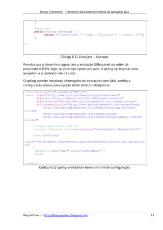 Spring Framework – Framework para desenvolvimento de aplicações java


        }

        @Override
        public String toString() {
              return "[livro={isbn: " + isbn + ",titulo: " + titulo + "}]";
        }

 }



                            Código 6.11 Livro.java – Anotado

Perceba que a classe livro agora tem a anotação @Required no setter da
propriedade ISBN, logo, se você não injetar um valor, o spring vai levantar uma
exception e o contexto não irá subir.

O spring permite mesclarar informações de anotações com XML, confira a
configuração abaixo para injeção deste atributo obrigatório.

 <?xml version="1.0" encoding="UTF-8"?>
 <beans xmlns="http://www.springframework.org/schema/beans"
         xmlns:xsi="http://www.w3.org/2001/XMLSchema-instance"
         xmlns:context="http://www.springframework.org/schema/context"
         xsi:schemaLocation="http://www.springframework.org/schema/beans
             http://www.springframework.org/schema/beans/spring-beans-
 2.5.xsd
             http://www.springframework.org/schema/context
             http://www.springframework.org/schema/context/spring-context-
 2.5.xsd">

       <context:annotation-config/>
       <context:component-scan base-package="com.blogspot.diegopacheco"/>

       <bean id="livro"

 class="com.blogspot.diegopacheco.springframework25.annotations.spring.Liv
 ro"
      >
       <property name="isbn" value="1000ISBN12" />
      </bean>


 </beans>
            Código 6.12 spring-annotation-beans.xml xml de configuração




Diego Pacheco – http://diego-pacheco.blogspot.com                                  13
 