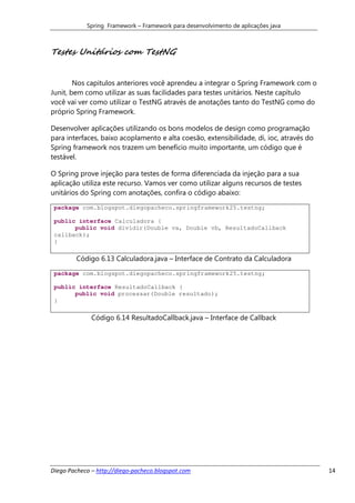 Spring Framework – Framework para desenvolvimento de aplicações java



Testes Unitários com TestNG


        Nos capitulos anteriores você aprendeu a integrar o Spring Framework com o
Junit, bem como utilizar as suas facilidades para testes unitários. Neste capítulo
você vai ver como utilizar o TestNG através de anotações tanto do TestNG como do
próprio Spring Framework.

Desenvolver aplicações utilizando os bons modelos de design como programação
para interfaces, baixo acoplamento e alta coesão, extensibilidade, di, ioc, através do
Spring framework nos trazem um benefício muito importante, um código que é
testável.

O Spring prove injeção para testes de forma diferenciada da injeção para a sua
aplicação utiliza este recurso. Vamos ver como utilizar alguns recursos de testes
unitários do Spring com anotações, confira o código abaixo:

 package com.blogspot.diegopacheco.springframework25.testng;

 public interface Calculadora {
       public void dividir(Double va, Double vb, ResultadoCallback
 callback);
 }

        Código 6.13 Calculadora.java – Interface de Contrato da Calculadora
 package com.blogspot.diegopacheco.springframework25.testng;

 public interface ResultadoCallback {
       public void processar(Double resultado);
 }

              Código 6.14 ResultadoCallback.java – Interface de Callback




Diego Pacheco – http://diego-pacheco.blogspot.com                                        14
 