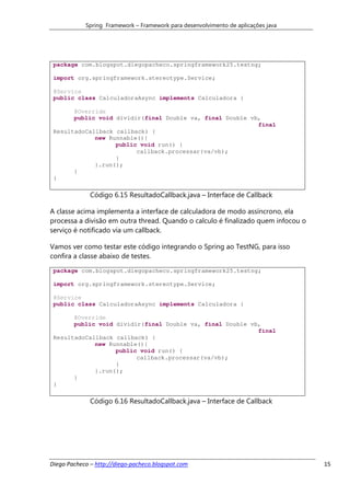 Spring Framework – Framework para desenvolvimento de aplicações java




 package com.blogspot.diegopacheco.springframework25.testng;

 import org.springframework.stereotype.Service;

 @Service
 public class CalculadoraAsync implements Calculadora {

       @Override
       public void dividir(final Double va, final Double vb,
                                                           final
 ResultadoCallback callback) {
             new Runnable(){
                   public void run() {
                         callback.processar(va/vb);
                   }
             }.run();
       }
 }

              Código 6.15 ResultadoCallback.java – Interface de Callback

A classe acima implementa a interface de calculadora de modo assíncrono, ela
processa a divisão em outra thread. Quando o calculo é finalizado quem infocou o
serviço é notificado via um callback.

Vamos ver como testar este código integrando o Spring ao TestNG, para isso
confira a classe abaixo de testes.
 package com.blogspot.diegopacheco.springframework25.testng;

 import org.springframework.stereotype.Service;

 @Service
 public class CalculadoraAsync implements Calculadora {

       @Override
       public void dividir(final Double va, final Double vb,
                                                           final
 ResultadoCallback callback) {
             new Runnable(){
                   public void run() {
                         callback.processar(va/vb);
                   }
             }.run();
       }
 }

              Código 6.16 ResultadoCallback.java – Interface de Callback




Diego Pacheco – http://diego-pacheco.blogspot.com                                  15
 