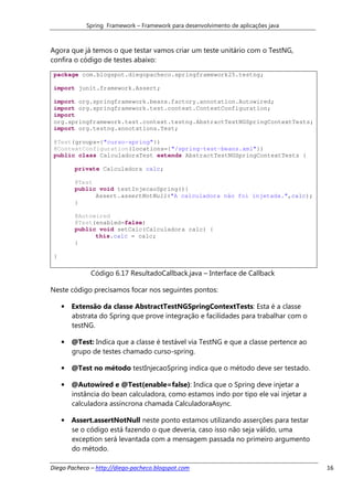Spring Framework – Framework para desenvolvimento de aplicações java



Agora que já temos o que testar vamos criar um teste unitário com o TestNG,
confira o código de testes abaixo:
 package com.blogspot.diegopacheco.springframework25.testng;

 import junit.framework.Assert;

 import org.springframework.beans.factory.annotation.Autowired;
 import org.springframework.test.context.ContextConfiguration;
 import
 org.springframework.test.context.testng.AbstractTestNGSpringContextTests;
 import org.testng.annotations.Test;

 @Test(groups={"curso-spring"})
 @ContextConfiguration(locations={"/spring-test-beans.xml"})
 public class CalculadoraTest extends AbstractTestNGSpringContextTests {

         private Calculadora calc;

         @Test
         public void testInjecaoSpring(){
               Assert.assertNotNull("A calculadora não foi injetada.",calc);
         }

         @Autowired
         @Test(enabled=false)
         public void setCalc(Calculadora calc) {
               this.calc = calc;
         }

 }

              Código 6.17 ResultadoCallback.java – Interface de Callback

Neste código precisamos focar nos seguintes pontos:

     • Extensão da classe AbstractTestNGSpringContextTests: Esta é a classe
       abstrata do Spring que prove integração e facilidades para trabalhar com o
       testNG.

     • @Test: Indica que a classe é testável via TestNG e que a classe pertence ao
       grupo de testes chamado curso-spring.

     • @Test no método testInjecaoSpring indica que o método deve ser testado.

     • @Autowired e @Test(enable=false): Indica que o Spring deve injetar a
       instância do bean calculadora, como estamos indo por tipo ele vai injetar a
       calculadora assíncrona chamada CalculadoraAsync.

     • Assert.assertNotNull neste ponto estamos utilizando asserções para testar
       se o código está fazendo o que deveria, caso isso não seja válido, uma
       exception será levantada com a mensagem passada no primeiro argumento
       do método.

Diego Pacheco – http://diego-pacheco.blogspot.com                                    16
 