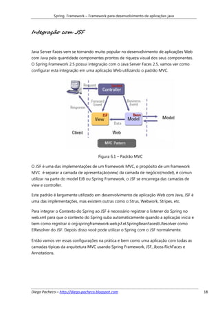 Spring Framework – Framework para desenvolvimento de aplicações java



Integração com JSF


Java Server Faces vem se tornando muito popular no desenvolvimento de aplicações Web
com Java pela quantidade componentes prontos de riqueza visual dos seus componentes.
O Spring Framework 2.5 possui integração com o Java Server Faces 2.5, vamos ver como
configurar esta integração em uma aplicação Web utilizando o padrão MVC.




                                      Figura 6.1 – Padrão MVC

O JSF é uma das implementações de um framework MVC, o propósito de um framework
MVC é separar a camada de apresentação(view) da camada de negócio(model), é comun
utilizar na parte do model EJB ou Spring Framework, o JSF se encarrega das camadas de
view e controller.

Este padrão é largamente utilizado em desenvolvimento de aplicação Web com Java, JSF é
uma das implementações, mas existem outras como o Strus, Webwork, Stripes, etc.

Para integrar o Contexto do Spring ao JSF é necessário registrar o listener do Spring no
web.xml para que o contexto do Spring suba automaticamente quando a aplicação inicia e
bem como registrar o org.springframework.web.jsf.el.SpringBeanFacesELResolver como
ElResolver do JSF. Depois disso você pode utilizar o Spring com o JSF normalmente.

Então vamos ver essas configurações na prática e bem como uma aplicação com todas as
camadas típicas da arquitetura MVC usando Spring Framework, JSF, Jboss RichFaces e
Annotations.




Diego Pacheco – http://diego-pacheco.blogspot.com                                          18
 