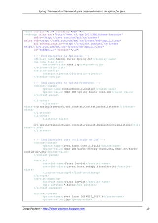 Spring Framework – Framework para desenvolvimento de aplicações java




 <?xml version="1.0" encoding="UTF-8"?>
 <web-app xmlns:xsi="http://www.w3.org/2001/XMLSchema-instance"
       xmlns="http://java.sun.com/xml/ns/javaee"
 xmlns:web="http://java.sun.com/xml/ns/javaee/web-app_2_5.xsd"
       xsi:schemaLocation="http://java.sun.com/xml/ns/javaee
 http://java.sun.com/xml/ns/javaee/web-app_2_5.xsd"
       id="WebApp_ID" version="2.5">

        <!-- Configurações da Aplicação -->
        <display-name>Adendo-Curso-Spring-JSF</display-name>
        <welcome-file-list>
              <welcome-file>index.jsp</welcome-file>
        </welcome-file-list>
        <session-config>
              <session-timeout>30</session-timeout>
        </session-config>

        <!-- Configurações do Spring Framework -->
        <context-param>
              <param-name>contextConfigLocation</param-name>
              <param-value>/WEB-INF/spring-beans-core.xml</param-value>
        </context-param>

       <listener>
             <listener-
 class>org.springframework.web.context.ContextLoaderListener</listener-
 class>
       </listener>
       <listener>
             <listener-class>

       org.springframework.web.context.request.RequestContextListener</lis
 tener-class>
       </listener>


       <!-- Configurações para utilização de JSF -->
       <context-param>
             <param-name>javax.faces.CONFIG_FILES</param-name>
             <param-value>/WEB-INF/faces-config-beans.xml,/WEB-INF/faces-
 config-nav.xml</param-value>
       </context-param>

       <servlet>
             <servlet-name>Faces Servlet</servlet-name>
             <servlet-class>javax.faces.webapp.FacesServlet</servlet-
 class>
             <load-on-startup>1</load-on-startup>
       </servlet>
       <servlet-mapping>
             <servlet-name>Faces Servlet</servlet-name>
             <url-pattern>*.faces</url-pattern>
       </servlet-mapping>

        <context-param>
              <param-name>javax.faces.DEFAULT_SUFFIX</param-name>
              <param-value>.jsp</param-value>


Diego Pacheco – http://diego-pacheco.blogspot.com                                  19
 