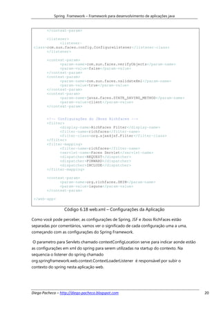 Spring Framework – Framework para desenvolvimento de aplicações java


        </context-param>

       <listener>
             <listener-
 class>com.sun.faces.config.ConfigureListener</listener-class>
       </listener>

        <context-param>
              <param-name>com.sun.faces.verifyObjects</param-name>
              <param-value>false</param-value>
        </context-param>
        <context-param>
              <param-name>com.sun.faces.validateXml</param-name>
              <param-value>true</param-value>
        </context-param>
        <context-param>
              <param-name>javax.faces.STATE_SAVING_METHOD</param-name>
              <param-value>client</param-value>
        </context-param>


        <!-- Configurações do JBoss Richfaces -->
        <filter>
              <display-name>RichFaces Filter</display-name>
              <filter-name>richfaces</filter-name>
              <filter-class>org.ajax4jsf.Filter</filter-class>
        </filter>
        <filter-mapping>
              <filter-name>richfaces</filter-name>
              <servlet-name>Faces Servlet</servlet-name>
              <dispatcher>REQUEST</dispatcher>
              <dispatcher>FORWARD</dispatcher>
              <dispatcher>INCLUDE</dispatcher>
        </filter-mapping>

        <context-param>
              <param-name>org.richfaces.SKIN</param-name>
              <param-value>laguna</param-value>
        </context-param>

 </web-app>

                  Código 6.18 web.xml – Configurações da Aplicação

Como você pode perceber, as configurações de Spring, JSF e Jboss RichFaces estão
separadas por comentários, vamos ver o significado de cada configuração uma a uma,
começando com as configurações do Spring Framework.

O parametro para Servlets chamado contextConfigLocation serve para indicar aonde estão
as configurações em xml do spring para serem utilizadas na startup do contexto. Na
sequencia o listener do spring chamado
org.springframework.web.context.ContextLoaderListener é responsável por subir o
contexto do spring nesta aplicação web.




Diego Pacheco – http://diego-pacheco.blogspot.com                                        20
 
