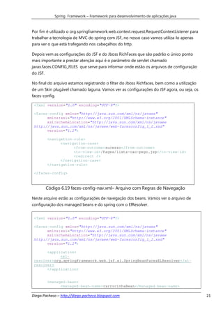 Spring Framework – Framework para desenvolvimento de aplicações java



Por fim é utilizado o org.springframework.web.context.request.RequestContextListener para
trabalhar a tecnologia de MVC do spring com JSF, no nosso caso vamos utiliza-lo apenas
para ver o que está trafegando nos cabeçalhos do http.

Depois vem as configurações do JSF e do Jboss RichFaces que são padrão o único ponto
mais importante a prestar atenção aqui é o parâmetro de servlet chamado
javax.faces.CONFIG_FILES que serve para informar onde estão os arquivos de configuração
do JSF.

No final do arquivo estamos registrando o filter do Jboss Richfaces, bem como a utilização
de um Skin plugável chamado laguna. Vamos ver as configurações do JSF agora, ou seja, os
faces-config.

 <?xml version="1.0" encoding="UTF-8"?>

 <faces-config xmlns="http://java.sun.com/xml/ns/javaee"
       xmlns:xsi="http://www.w3.org/2001/XMLSchema-instance"
       xsi:schemaLocation="http://java.sun.com/xml/ns/javaee
 http://java.sun.com/xml/ns/javaee/web-facesconfig_1_2.xsd"
       version="1.2">

          <navigation-rule>
                <navigation-case>
                      <from-outcome>sucesso</from-outcome>
                      <to-view-id>/Pages/lista-cao-pego.jsp</to-view-id>
                      <redirect />
                </navigation-case>
          </navigation-rule>

 </faces-config>



          Código 6.19 faces-config-nav.xml– Arquivo com Regras de Navegação

Neste arquivo estão as configurações de navegação dos beans. Vamos ver o arquivo de
configuração dos managed beans e do spring com o ElResolver.


 <?xml version="1.0" encoding="UTF-8"?>

 <faces-config xmlns="http://java.sun.com/xml/ns/javaee"
       xmlns:xsi="http://www.w3.org/2001/XMLSchema-instance"
       xsi:schemaLocation="http://java.sun.com/xml/ns/javaee
 http://java.sun.com/xml/ns/javaee/web-facesconfig_1_2.xsd"
       version="1.2">

       <application>
             <el-
 resolver>org.springframework.web.jsf.el.SpringBeanFacesELResolver</el-
 resolver>
       </application>


          <managed-bean>
                <managed-bean-name>carrocinhaBean</managed-bean-name>

Diego Pacheco – http://diego-pacheco.blogspot.com                                            21
 