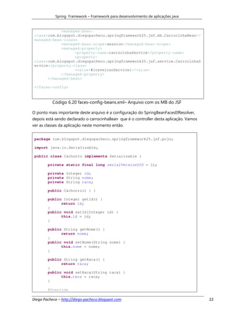 Spring Framework – Framework para desenvolvimento de aplicações java


             <managed-bean-
 class>com.blogspot.diegopacheco.springframework25.jsf.mb.CarrocinhaBean</
 managed-bean-class>
             <managed-bean-scope>session</managed-bean-scope>
             <managed-property>
                   <property-name>carrocinhaService</property-name>
                   <property-
 class>com.blogspot.diegopacheco.springframework25.jsf.service.CarrocinhaS
 ervice</property-class>
                   <value>#{caveiraoService}</value>
             </managed-property>
       </managed-bean>

 </faces-config>



           Código 6.20 faces-config-beans.xml– Arquivo com os MB do JSF

O ponto mais importante deste arquivo é a configuração do SpringBeanFacesElResolver,
depois está sendo declarado o carrocinhaBean que é o controller desta aplicação. Vamos
ver as classes da aplicação neste momento então.


 package com.blogspot.diegopacheco.springframework25.jsf.pojo;

 import java.io.Serializable;

 public class Cachorro implements Serializable {

        private static final long serialVersionUID = 1L;

        private Integer id;
        private String nome;
        private String raca;

        public Cachorro() { }

        public Integer getId() {
              return id;
        }
        public void setId(Integer id) {
              this.id = id;
        }

        public String getNome() {
              return nome;
        }
        public void setNome(String nome) {
              this.nome = nome;
        }

        public String getRaca() {
              return raca;
        }
        public void setRaca(String raca) {
              this.raca = raca;
        }

        @Override

Diego Pacheco – http://diego-pacheco.blogspot.com                                        22
 