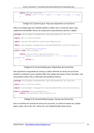 Spring Framework – Framework para desenvolvimento de aplicações java


        public String toString() {
              return "id: " + id + ",Nome: " + nome + ", Raça: " + raca;
        }

 }

            Código 6.21 Cachorro.java– Pojo que representa um Cachorro

Este é um simples pojo com métodos getters e setters com o construtor vazio e que
implementa Serializable. Vamos ao componente responsável por persistir o objeto.

 package com.blogspot.diegopacheco.springframework25.jsf.dao;

 import java.io.Serializable;

 import org.springframework.stereotype.Repository;

 import com.blogspot.diegopacheco.springframework25.jsf.pojo.Cachorro;

 @Repository(value="carrocinhaDao")
 public class CarrocinhaDao {

       public Serializable capturar(Cachorro c){
             System.out.println("Cachorro: " + c + " persistido com
 sucesso ");
             return c;
       }

 }
             Código 6.22 CarrocinhaDao.java– Repository de Carrocinha

Este repositório é resposável por acessar os dados referente ao serviço de carrocinha,
também é conhecido como o pattern DAO. Este código não acessa o banco de dados, mas
você poderia utilizar JPA ou Hibernate sem problema nenhum.

 package com.blogspot.diegopacheco.springframework25.jsf.service;

 import java.io.Serializable;

 import com.blogspot.diegopacheco.springframework25.jsf.pojo.Cachorro;

 public interface CarrocinhaService {
       public Serializable catar(Cachorro c);
 }
 }
              Código 6.23 CarrocinhaService.java– Serviço de Carrocinha

Esta é a interface de contrato do serviço de carrocinha, os cachorros devem ter cuidado
agora, senão, vão se dar mal. Vamos ver uma implementação deste serviço:




Diego Pacheco – http://diego-pacheco.blogspot.com                                         23
 