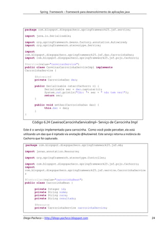 Spring Framework – Framework para desenvolvimento de aplicações java




 package com.blogspot.diegopacheco.springframework25.jsf.service;

 import java.io.Serializable;

 import org.springframework.beans.factory.annotation.Autowired;
 import org.springframework.stereotype.Service;

 import
 com.blogspot.diegopacheco.springframework25.jsf.dao.CarrocinhaDao;
 import com.blogspot.diegopacheco.springframework25.jsf.pojo.Cachorro;

 @Service(value="caveiraoService")
 public class CaveiraoCarrocinhaServiceImpl implements
 CarrocinhaService {

        @Autowired
        private CarrocinhaDao dao;

        public Serializable catar(Cachorro c) {
              Serializable ser = dao.capturar(c);
              System.out.println("Cão: "+ ser + " não tem vez!");
              return ser;
        }

        public void setDao(CarrocinhaDao dao) {
              this.dao = dao;
        }
 }

       Código 6.24 CaveiraoCarrocinhaServiceImpl– Serviço de Carrocinha Impl

Este é o serviço implementado para carrocinha. Como você pode perceber, ele está
utilizando um dao que é injetado via anotação @Autowired. Este serviço retorna a instância do
Cachorro que foi capturado.

 package com.blogspot.diegopacheco.springframework25.jsf.mb;

 import javax.annotation.Resource;

 import org.springframework.stereotype.Controller;

 import com.blogspot.diegopacheco.springframework25.jsf.pojo.Cachorro;
 import
 com.blogspot.diegopacheco.springframework25.jsf.service.CarrocinhaService
 ;

 @Controller(value="carrocinhaBean")
 public class CarrocinhaBean {

        private    Integer id;
        private    String nome;
        private    String raca;
        private    String resultado;

        @Resource
        private CarrocinhaService carrocinhaService;


Diego Pacheco – http://diego-pacheco.blogspot.com                                               24
 