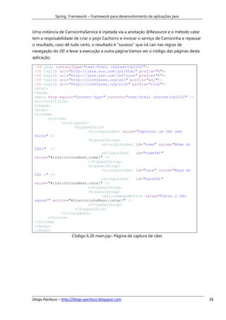 Spring Framework – Framework para desenvolvimento de aplicações java



Uma instância de CarrocinhaService é injetada via a anotação @Resource e o método catar
tem a resposabilidade de criar o pojo Cachorro e invocar o serviço de Carrocinha e repassar
o resultado, caso dê tudo certo, o resultado é “sucesso” que irá cair nas regras de
navegação do JSF e levar a execução a outra página.Vamos ver o código das páginas desta
aplicação;

 <%@ page contentType="text/html; charset=Cp1252"%>
 <%@ taglib uri="http://java.sun.com/jsf/html" prefix="h"%>
 <%@ taglib uri="http://java.sun.com/jsf/core" prefix="f"%>
 <%@ taglib uri="http://richfaces.org/a4j" prefix="a4j"%>
 <%@ taglib uri="http://richfaces.org/rich" prefix="rich"%>
 <html>
 <head>
 <meta http-equiv="Content-Type" content="text/html; charset=Cp1252" />
 <title></title>
 </head>
 <body>
 <f:view>
       <h:form>
             <rich:panel>
                   <h:panelGrid>
                         <h:outputLabel value="Capturar um Cão sem
 Sorte" />
                         <h:panelGroup>
                               <h:outputLabel id="nome" value="Nome do
 Cão:" />
                               <h:inputText   id="nomeTxt"
 value="#{carrocinhaBean.nome}" />
                         </h:panelGroup>
                         <h:panelGroup>
                               <h:outputLabel id="raca" value="Raça do
 Cão :" />
                               <h:inputText   id="racaTxt"
 value="#{carrocinhaBean.raca}" />
                         </h:panelGroup>
                         <h:panelGroup>
                               <a4j:commandButton value="Catar o Cão
 agora!" action="#{carrocinhaBean.catar}" />
                         </h:panelGroup>
                   </h:panelGrid>
             </rich:panel>
       </h:form>
 </f:view>
 </body>
 </html>
                      Código 6.26 main.jsp– Página de captura de cães




Diego Pacheco – http://diego-pacheco.blogspot.com                                             26
 