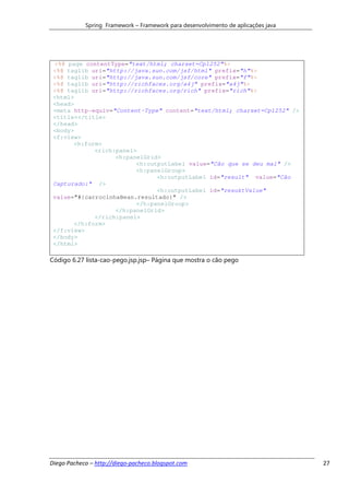 Spring Framework – Framework para desenvolvimento de aplicações java




 <%@ page contentType="text/html; charset=Cp1252"%>
 <%@ taglib uri="http://java.sun.com/jsf/html" prefix="h"%>
 <%@ taglib uri="http://java.sun.com/jsf/core" prefix="f"%>
 <%@ taglib uri="http://richfaces.org/a4j" prefix="a4j"%>
 <%@ taglib uri="http://richfaces.org/rich" prefix="rich"%>
 <html>
 <head>
 <meta http-equiv="Content-Type" content="text/html; charset=Cp1252" />
 <title></title>
 </head>
 <body>
 <f:view>
       <h:form>
             <rich:panel>
                   <h:panelGrid>
                         <h:outputLabel value="Cão que se deu mal" />
                         <h:panelGroup>
                               <h:outputLabel id="result" value="Cão
 Capturado:" />
                               <h:outputLabel id="resuktValue"
 value="#{carrocinhaBean.resultado}" />
                         </h:panelGroup>
                   </h:panelGrid>
             </rich:panel>
       </h:form>
 </f:view>
 </body>
 </html>

Código 6.27 lista-cao-pego.jsp.jsp– Página que mostra o cão pego




Diego Pacheco – http://diego-pacheco.blogspot.com                                  27
 