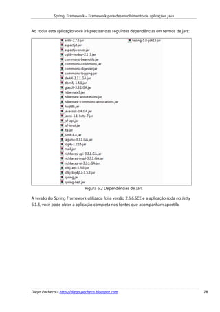 Spring Framework – Framework para desenvolvimento de aplicações java



Ao rodar esta aplicação você irá precisar das seguintes dependências em termos de jars:




                              Figura 6.2 Dependências de Jars

A versão do Spring Framework utilizada foi a versão 2.5.6.SCE e a aplicação roda no Jetty
6.1.3, você pode obter a aplicação completa nos fontes que acompanham apostila.




Diego Pacheco – http://diego-pacheco.blogspot.com                                           28
 