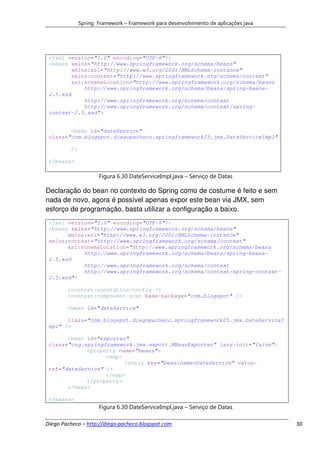 Spring Framework – Framework para desenvolvimento de aplicações java




 <?xml version="1.0" encoding="UTF-8"?>
 <beans xmlns="http://www.springframework.org/schema/beans"
         xmlns:xsi="http://www.w3.org/2001/XMLSchema-instance"
         xmlns:context="http://www.springframework.org/schema/context"
         xsi:schemaLocation="http://www.springframework.org/schema/beans
             http://www.springframework.org/schema/beans/spring-beans-
 2.5.xsd
             http://www.springframework.org/schema/context
             http://www.springframework.org/schema/context/spring-
 context-2.5.xsd">


        <bean id="dateService"
 class="com.blogspot.diegopacheco.springframework25.jmx.DateServiceImpl"

         />

 </beans>

                     Figura 6.30 DateServiceImpl.java – Serviço de Datas

Declaração do bean no contexto do Spring como de costume é feito e sem
nada de novo, agora é possível apenas expor este bean via JMX, sem
esforço de programação, basta utilizar a configuração a baixo.
 <?xml version="1.0" encoding="UTF-8"?>
 <beans xmlns="http://www.springframework.org/schema/beans"
       xmlns:xsi="http://www.w3.org/2001/XMLSchema-instance"
 xmlns:context="http://www.springframework.org/schema/context"
       xsi:schemaLocation="http://www.springframework.org/schema/beans
            http://www.springframework.org/schema/beans/spring-beans-
 2.5.xsd
            http://www.springframework.org/schema/context
            http://www.springframework.org/schema/context/spring-context-
 2.5.xsd">

        <context:annotation-config />
        <context:component-scan base-package="com.blogspot" />

        <bean id="dateService"

       class="com.blogspot.diegopacheco.springframework25.jmx.DateServiceI
 mpl" />

       <bean id="exporter"
 class="org.springframework.jmx.export.MBeanExporter" lazy-init="false">
             <property name="beans">
                   <map>
                         <entry key="bean:name=DateService" value-
 ref="dateService" />
                   </map>
             </property>
       </bean>

 </beans>
                     Figura 6.30 DateServiceImpl.java – Serviço de Datas

Diego Pacheco – http://diego-pacheco.blogspot.com                                    30
 