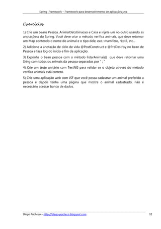 Spring Framework – Framework para desenvolvimento de aplicações java



Exercícios

1) Crie um beans Pessoa, AnimalDeEstimacao e Casa e injete um no outro usando as
anotaçõess do Spring. Você deve criar o método verifica animais, que deve retornar
um Map contendo o nome do animal e o tipo dele, exe.: mamífero, réptil, etc...
2) Adicione a anotação de ciclo de vida @PostConstruct e @PreDestroy no bean de
Pessoa e faça log do início e fim da aplicação.
3) Exponha o bean pessoa com o método listarAnimais() que deve retornar uma
Sring com todos os animais da pessoa separados por “ ; ”
4) Crie um teste unitário com TestNG para validar se o objeto através do método
verifica animais está correto.
5) Crie uma aplicação web com JSF que você possa cadastrar um animal preferido a
pessoa e depois tenha uma página que mostre o animal cadastrado, não é
necessário acessar banco de dados.




Diego Pacheco – http://diego-pacheco.blogspot.com                                    32
 