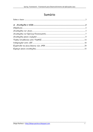 Spring Framework – Framework para Desenvolvimento de Aplicações Java




                                                             Sumário
Sobre o Autor .................................................................................................................................. 3

6. Anotações e Web .............................................................................................................. 1
Objetivos ...................................................................................................................................... 2
Anotações no Java.................................................................................................................. 3
Anotações no Spring Framework .................................................................................... 7
Anotações para injeção ........................................................................................................ 9
Testes Unitários com TestNG ........................................................................................... 14
Integração com JSF ............................................................................................................... 18
Expondo os seus beans via JMX ................................................................................... 29
Espaço para anotações ....................................................................................................... 33




Diego Pacheco – http://diego-pacheco.blogspot.com                                                                                             I
 