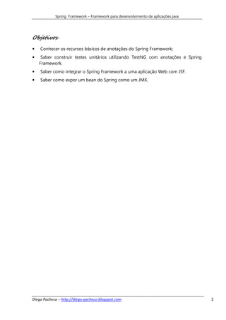 Spring Framework – Framework para desenvolvimento de aplicações java




Objetivos
•   Conhecer os recursos básicos de anotações do Spring Framework;
•    Saber construir testes unitários utilizando TestNG com anotações e Spring
    Framework.
•   Saber como integrar o Spring Framework a uma aplicação Web com JSF.
•   Saber como expor um bean do Spring como um JMX.




Diego Pacheco – http://diego-pacheco.blogspot.com                                  2
 