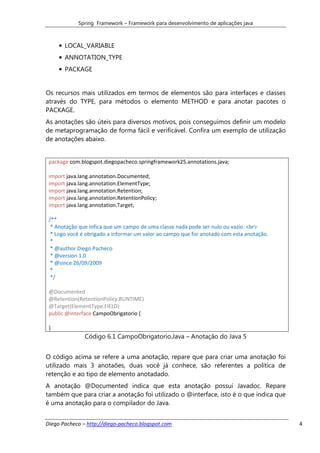 Spring Framework – Framework para desenvolvimento de aplicações java



     • LOCAL_VARIABLE
     • ANNOTATION_TYPE
     • PACKAGE


Os recursos mais utilizados em termos de elementos são para interfaces e classes
através do TYPE, para métodos o elemento METHOD e para anotar pacotes o
PACKAGE.
As anotações são úteis para diversos motivos, pois conseguimos definir um modelo
de metaprogramação de forma fácil e verificável. Confira um exemplo de utilização
de anotações abaixo.


 package com.blogspot.diegopacheco.springframework25.annotations.java;

 import java.lang.annotation.Documented;
 import java.lang.annotation.ElementType;
 import java.lang.annotation.Retention;
 import java.lang.annotation.RetentionPolicy;
 import java.lang.annotation.Target;

 /**
  * Anotação que infica que um campo de uma classe nada pode ser nulo ou vazio. <br>
  * Logo você é obrigado a informar um valor ao campo que for anotado com esta anotação.
  *
  * @author Diego Pacheco
  * @version 1.0
  * @since 26/09/2009
  *
  */

 @Documented
 @Retention(RetentionPolicy.RUNTIME)
 @Target(ElementType.FIELD)
 public @interface CampoObrigatorio {

 }
               Código 6.1 CampoObrigatorio.Java – Anotação do Java 5


O código acima se refere a uma anotação, repare que para criar uma anotação foi
utilizado mais 3 anotaões, duas você já conhece, são referentes a política de
retenção e ao tipo de elemento anotadado.
A anotação @Documented indica que esta anotação possui Javadoc. Repare
também que para criar a anotação foi utilizado o @interface, isto é o que indica que
é uma anotação para o compilador do Java.


Diego Pacheco – http://diego-pacheco.blogspot.com                                          4
 