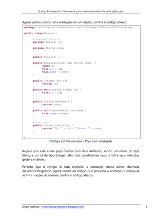 Spring Framework – Framework para desenvolvimento de aplicações java



Agora vamos colocar esta anotação em um objeto, confira o código abaixo:
 package com.blogspot.diegopacheco.springframework25.annotations.java;

 public class Pessoa {

        @CampoObrigatorio
        private Integer id;

        private String nome;


        public Pessoa() { }

        public Pessoa(Integer id, String nome) {
              super();
              this.id = id;
              this.nome = nome;
        }

        public Integer getId() {
              return id;
        }
        public void setId(Integer id) {
              this.id = id;
        }

        public String getNome() {
              return nome;
        }
        public void setNome(String nome) {
              this.nome = nome;
        }

        @Override
        public String toString() {
              return "id: " + id + ",Nome: " + nome;
        }

 }
                     Código 6.2 Pessoa.Java – Pojo com anotação


Repare que este é um pojo normal com dois atributos, sendo um nome do tipo
String e um id do tipo Integer, além dos construtores vazio e full e seus métodos
getters e setters.

Perceba que o campo id está anotado, a anotação criada acima chamada
@CampoObrigatório, agora vamos ao código que processa a anotação e manipula
as informações da mesma, confira o código abaixo:




Diego Pacheco – http://diego-pacheco.blogspot.com                                   5
 