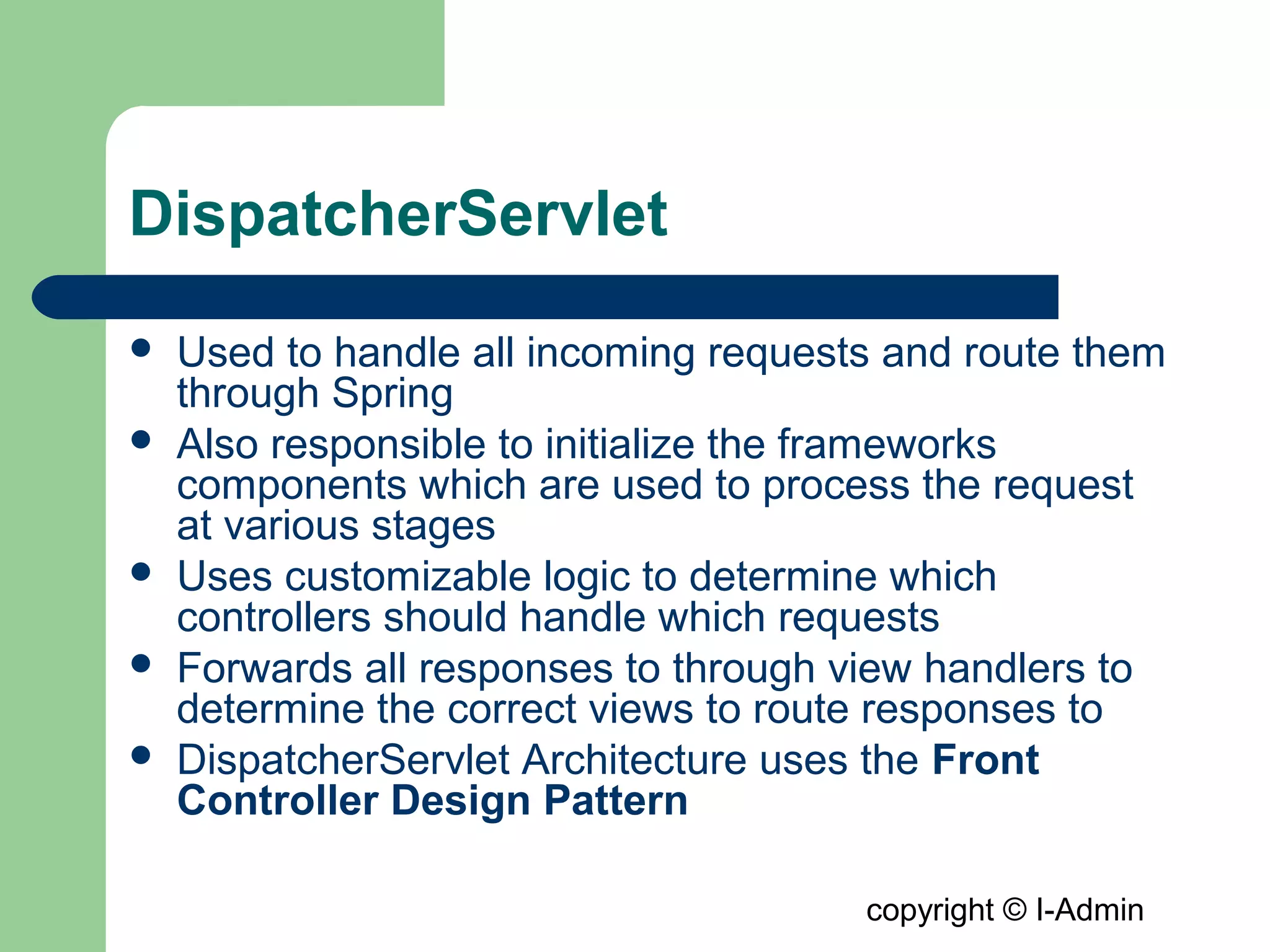copyright © I-Admin
DispatcherServlet
 Used to handle all incoming requests and route them
through Spring
 Also responsible to initialize the frameworks
components which are used to process the request
at various stages
 Uses customizable logic to determine which
controllers should handle which requests
 Forwards all responses to through view handlers to
determine the correct views to route responses to
 DispatcherServlet Architecture uses the Front
Controller Design Pattern
 