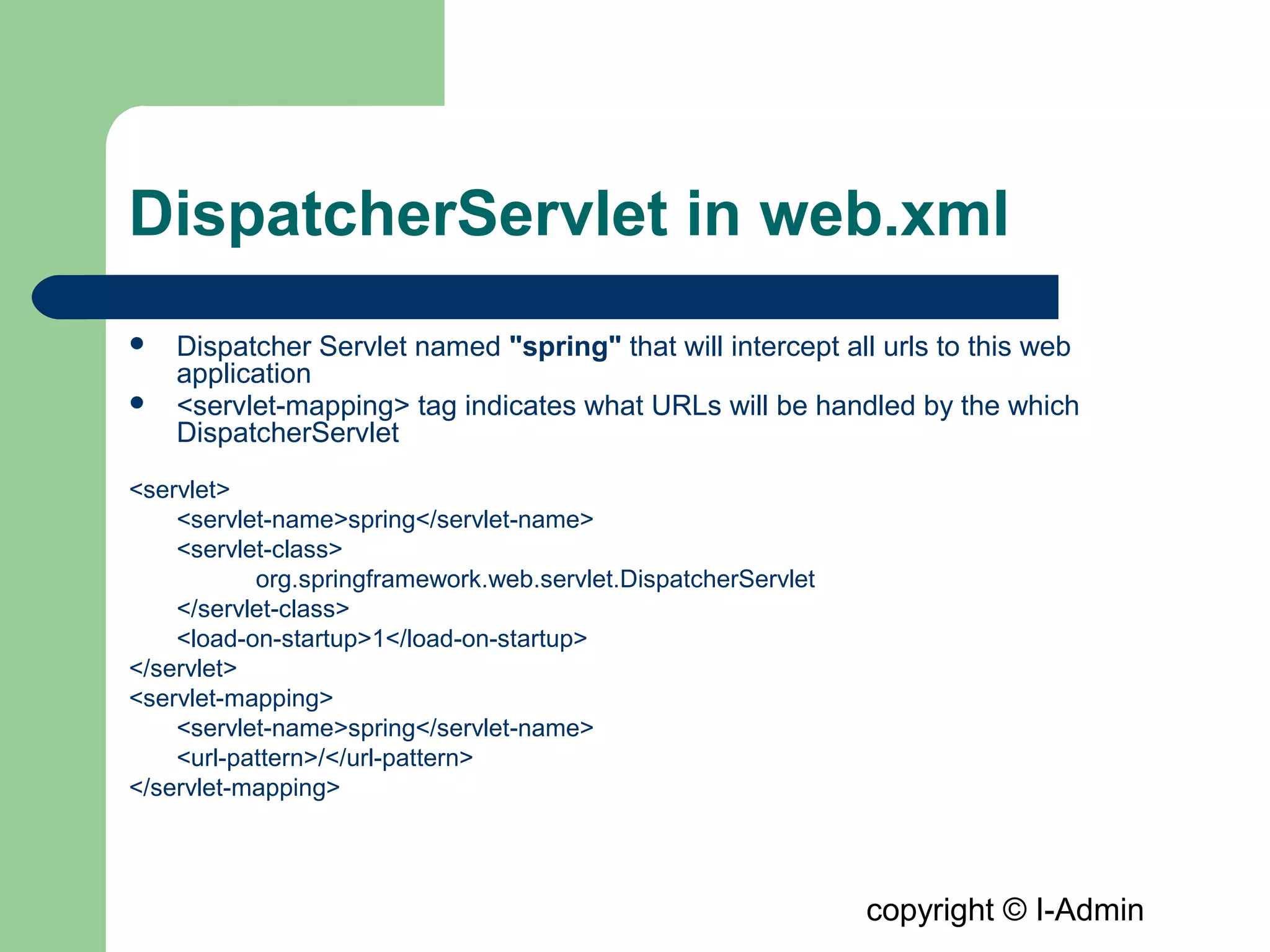 copyright © I-Admin
DispatcherServlet in web.xml
 Dispatcher Servlet named "spring" that will intercept all urls to this web
application
 <servlet-mapping> tag indicates what URLs will be handled by the which
DispatcherServlet
<servlet>
<servlet-name>spring</servlet-name>
<servlet-class>
org.springframework.web.servlet.DispatcherServlet
</servlet-class>
<load-on-startup>1</load-on-startup>
</servlet>
<servlet-mapping>
<servlet-name>spring</servlet-name>
<url-pattern>/</url-pattern>
</servlet-mapping>
 