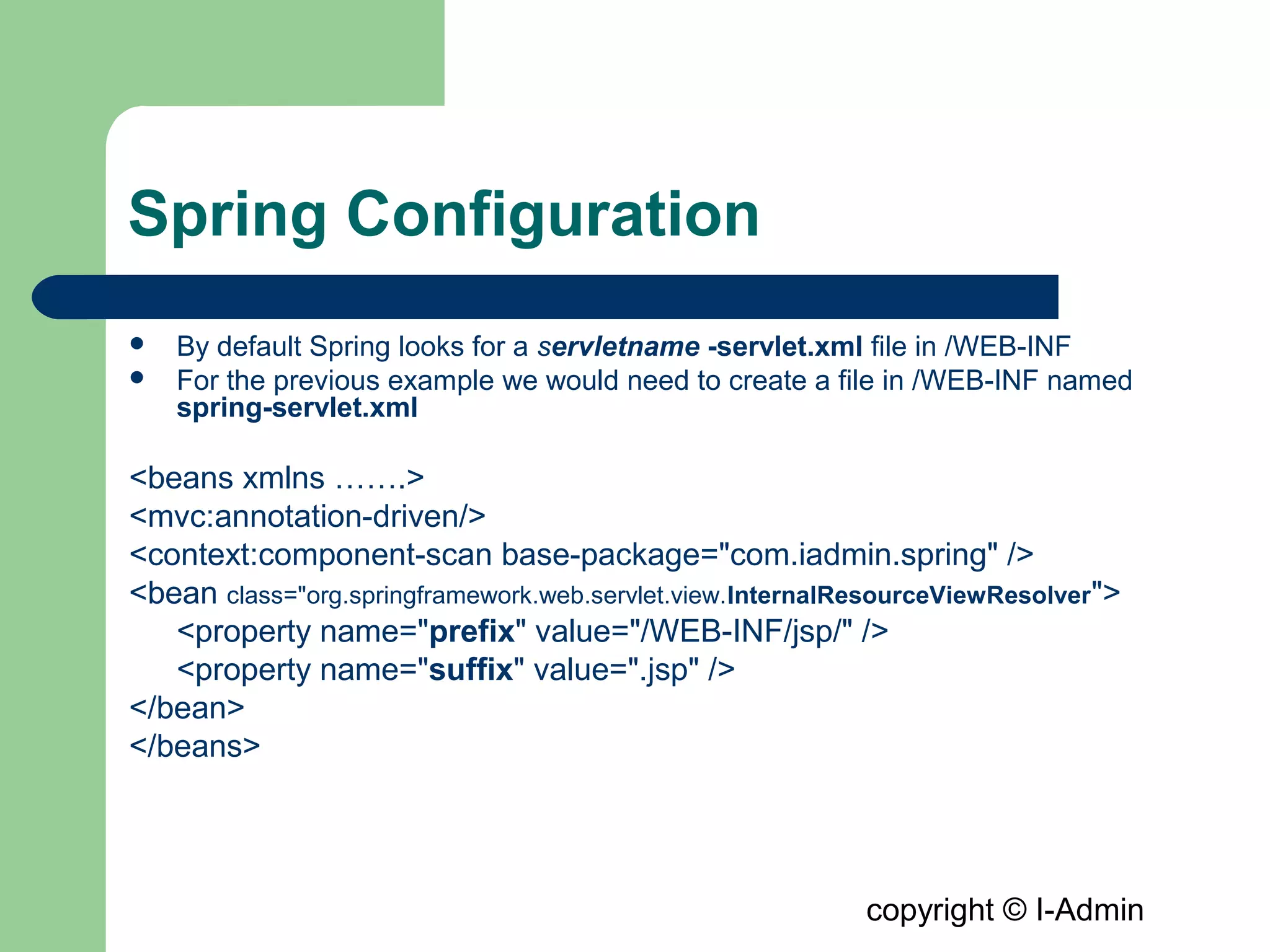 copyright © I-Admin
Spring Configuration
 By default Spring looks for a servletname -servlet.xml file in /WEB-INF
 For the previous example we would need to create a file in /WEB-INF named
spring-servlet.xml
<beans xmlns …….>
<mvc:annotation-driven/>
<context:component-scan base-package="com.iadmin.spring" />
<bean class="org.springframework.web.servlet.view.InternalResourceViewResolver">
<property name="prefix" value="/WEB-INF/jsp/" />
<property name="suffix" value=".jsp" />
</bean>
</beans>
 