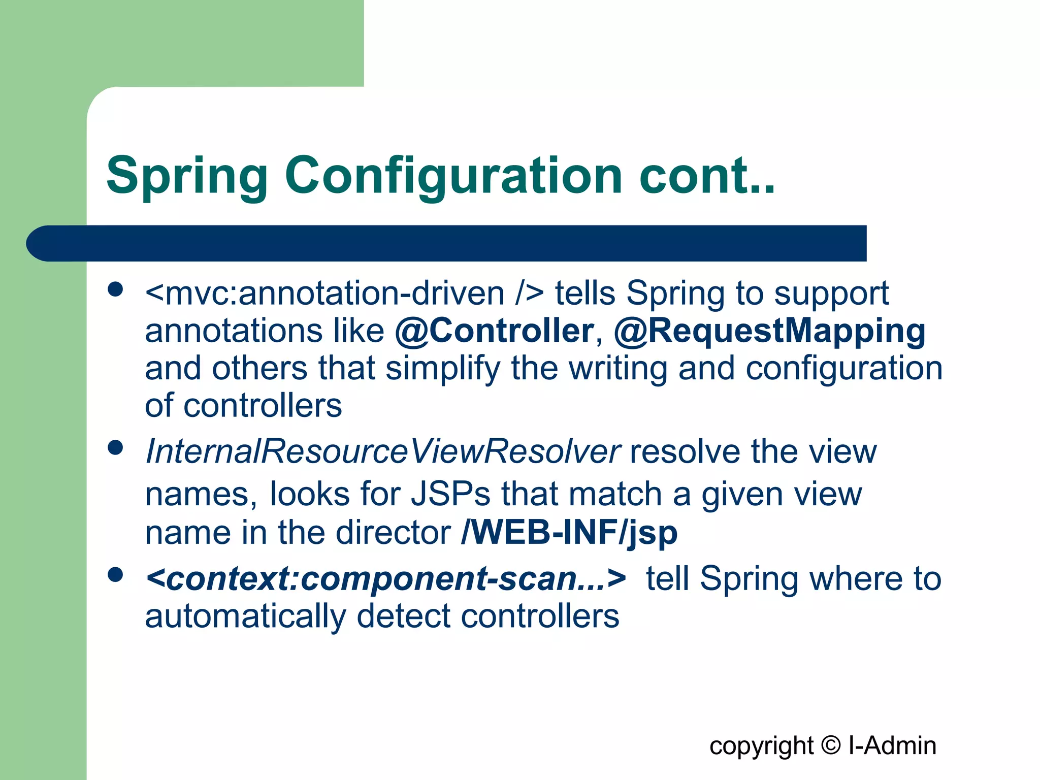 copyright © I-Admin
Spring Configuration cont..
 <mvc:annotation-driven /> tells Spring to support
annotations like @Controller, @RequestMapping
and others that simplify the writing and configuration
of controllers
 InternalResourceViewResolver resolve the view
names, looks for JSPs that match a given view
name in the director /WEB-INF/jsp
 <context:component-scan...> tell Spring where to
automatically detect controllers
 