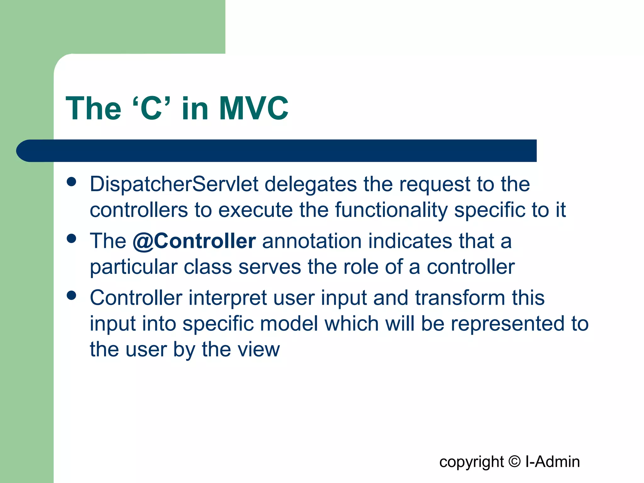 copyright © I-Admin
The ‘C’ in MVC
 DispatcherServlet delegates the request to the
controllers to execute the functionality specific to it
 The @Controller annotation indicates that a
particular class serves the role of a controller
 Controller interpret user input and transform this
input into specific model which will be represented to
the user by the view
 
