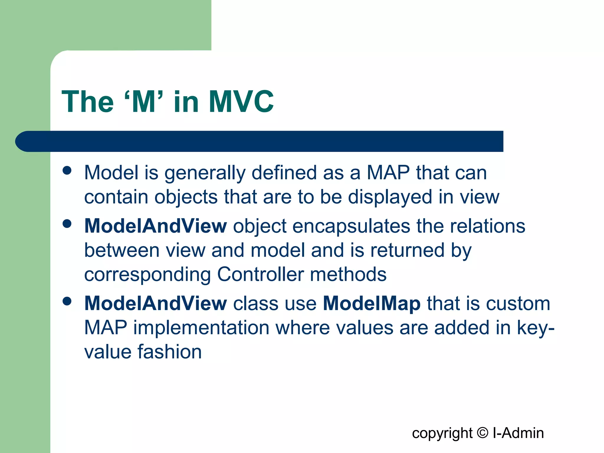copyright © I-Admin
The ‘M’ in MVC
 Model is generally defined as a MAP that can
contain objects that are to be displayed in view
 ModelAndView object encapsulates the relations
between view and model and is returned by
corresponding Controller methods
 ModelAndView class use ModelMap that is custom
MAP implementation where values are added in key-
value fashion
 