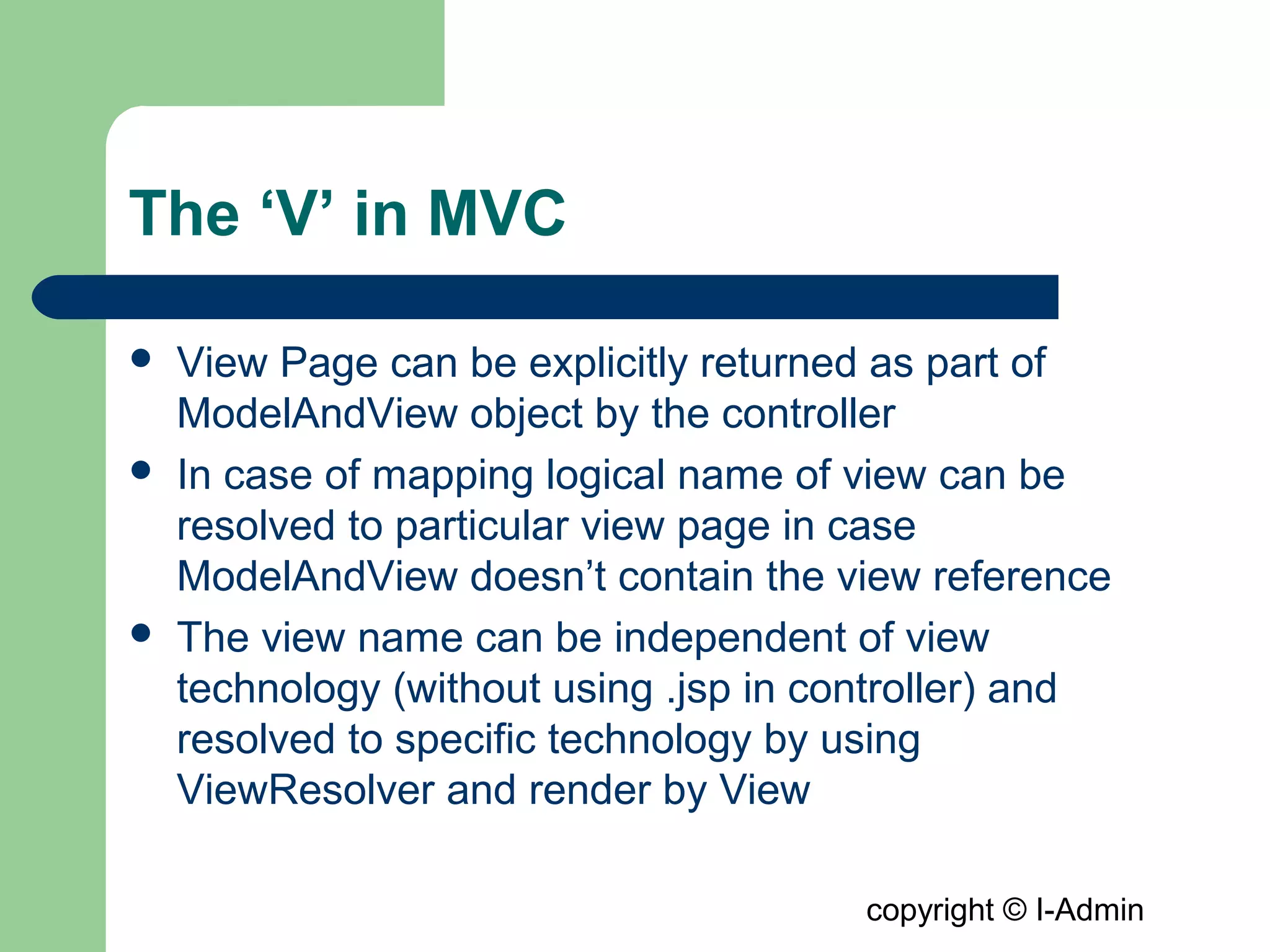 copyright © I-Admin
The ‘V’ in MVC
 View Page can be explicitly returned as part of
ModelAndView object by the controller
 In case of mapping logical name of view can be
resolved to particular view page in case
ModelAndView doesn’t contain the view reference
 The view name can be independent of view
technology (without using .jsp in controller) and
resolved to specific technology by using
ViewResolver and render by View
 