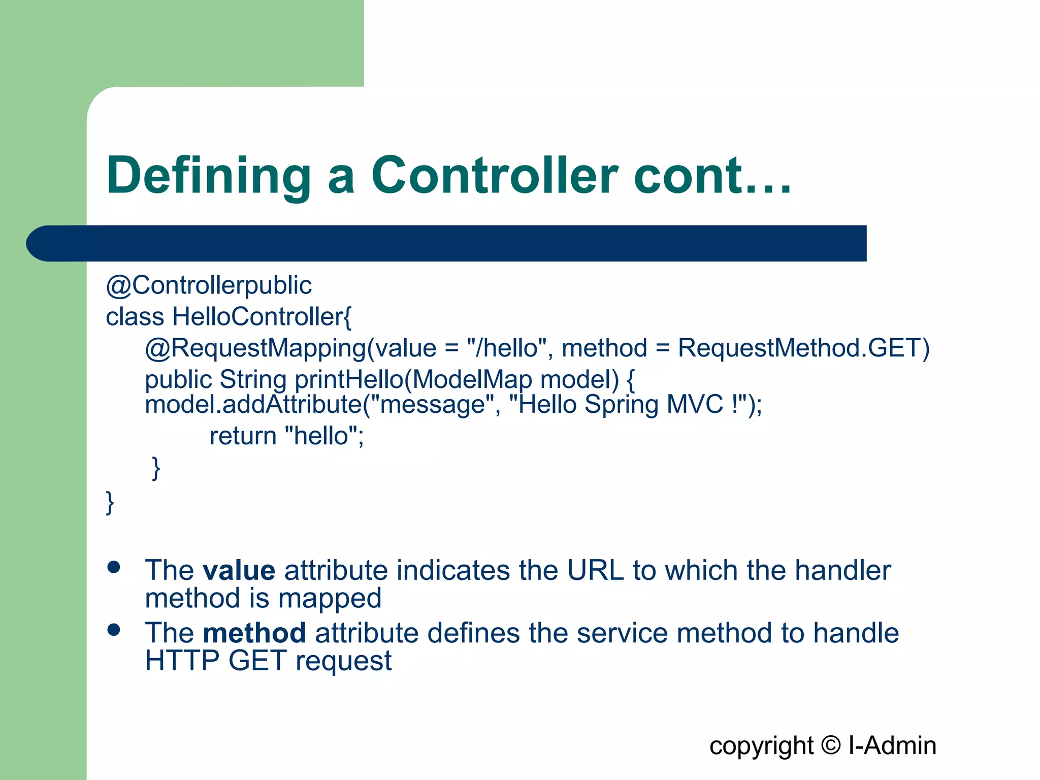 copyright © I-Admin
Defining a Controller cont…
@Controllerpublic
class HelloController{
@RequestMapping(value = "/hello", method = RequestMethod.GET)
public String printHello(ModelMap model) {
model.addAttribute("message", "Hello Spring MVC !");
return "hello";
}
}
 The value attribute indicates the URL to which the handler
method is mapped
 The method attribute defines the service method to handle
HTTP GET request
 