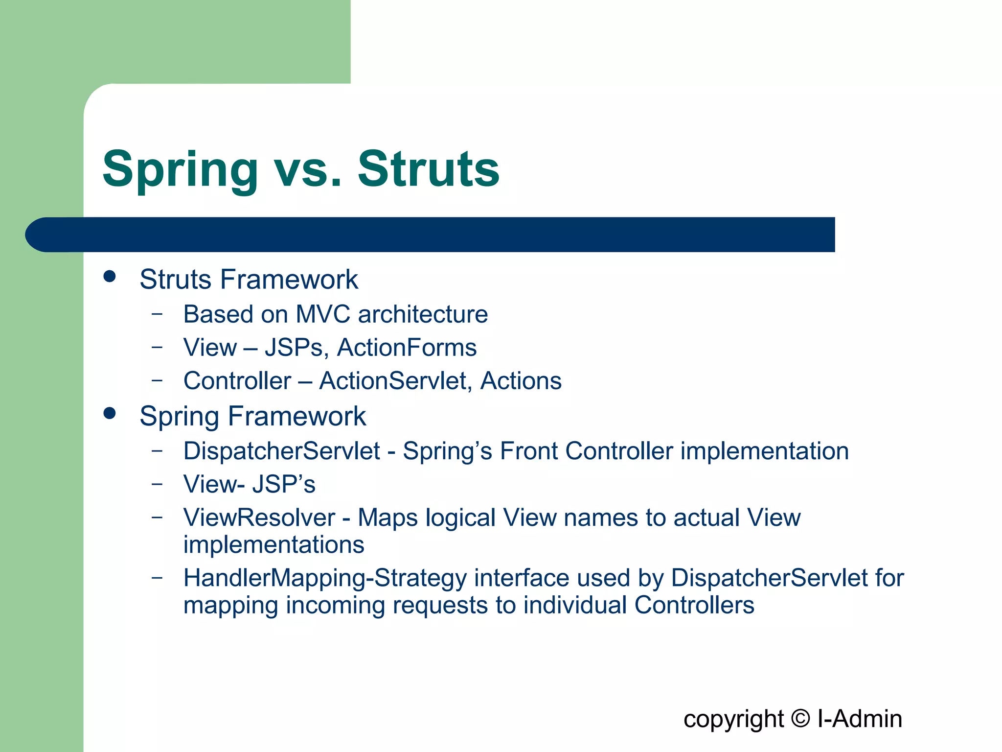 copyright © I-Admin
Spring vs. Struts
 Struts Framework
– Based on MVC architecture
– View – JSPs, ActionForms
– Controller – ActionServlet, Actions
 Spring Framework
– DispatcherServlet - Spring’s Front Controller implementation
– View- JSP’s
– ViewResolver - Maps logical View names to actual View
implementations
– HandlerMapping-Strategy interface used by DispatcherServlet for
mapping incoming requests to individual Controllers
 