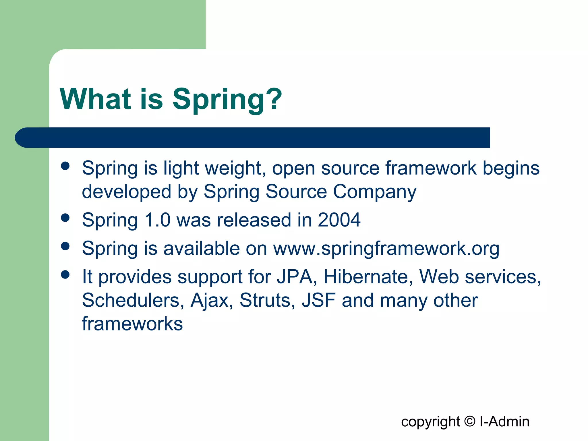 copyright © I-Admin
What is Spring?
 Spring is light weight, open source framework begins
developed by Spring Source Company
 Spring 1.0 was released in 2004
 Spring is available on www.springframework.org
 It provides support for JPA, Hibernate, Web services,
Schedulers, Ajax, Struts, JSF and many other
frameworks
 