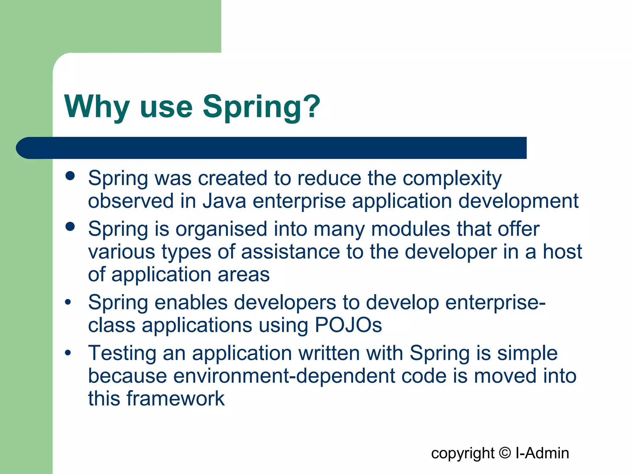 copyright © I-Admin
Why use Spring?
 Spring was created to reduce the complexity
observed in Java enterprise application development
 Spring is organised into many modules that offer
various types of assistance to the developer in a host
of application areas
• Spring enables developers to develop enterprise-
class applications using POJOs
• Testing an application written with Spring is simple
because environment-dependent code is moved into
this framework
 