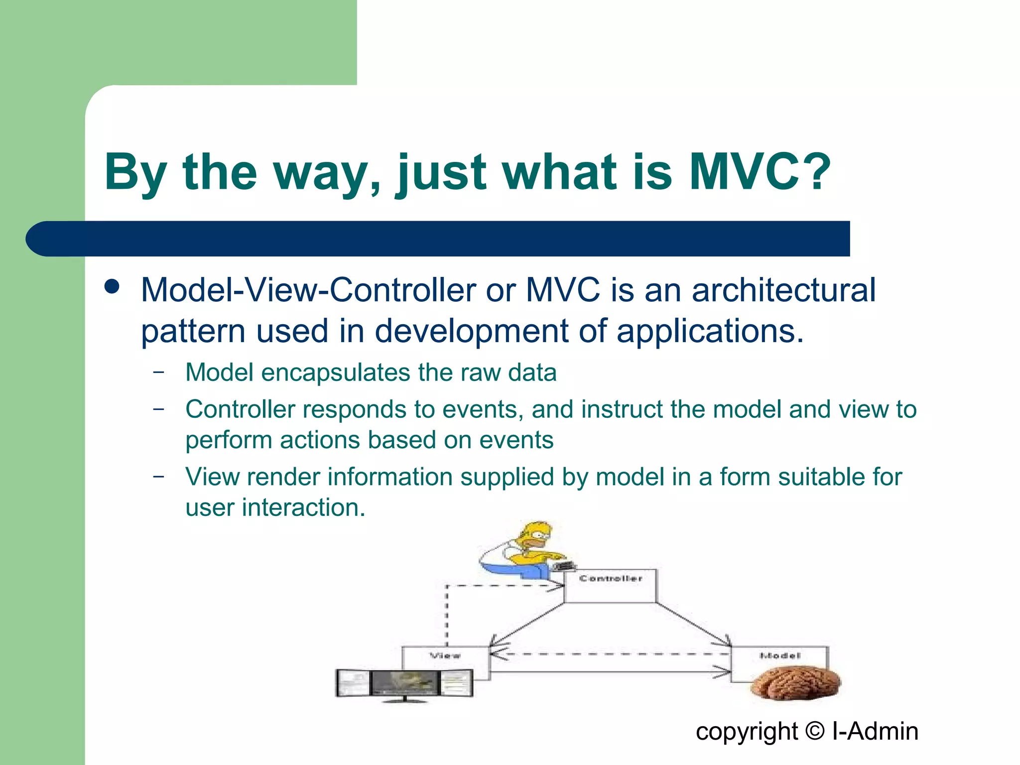 copyright © I-Admin
By the way, just what is MVC?
 Model-View-Controller or MVC is an architectural
pattern used in development of applications.
– Model encapsulates the raw data
– Controller responds to events, and instruct the model and view to
perform actions based on events
– View render information supplied by model in a form suitable for
user interaction.
 