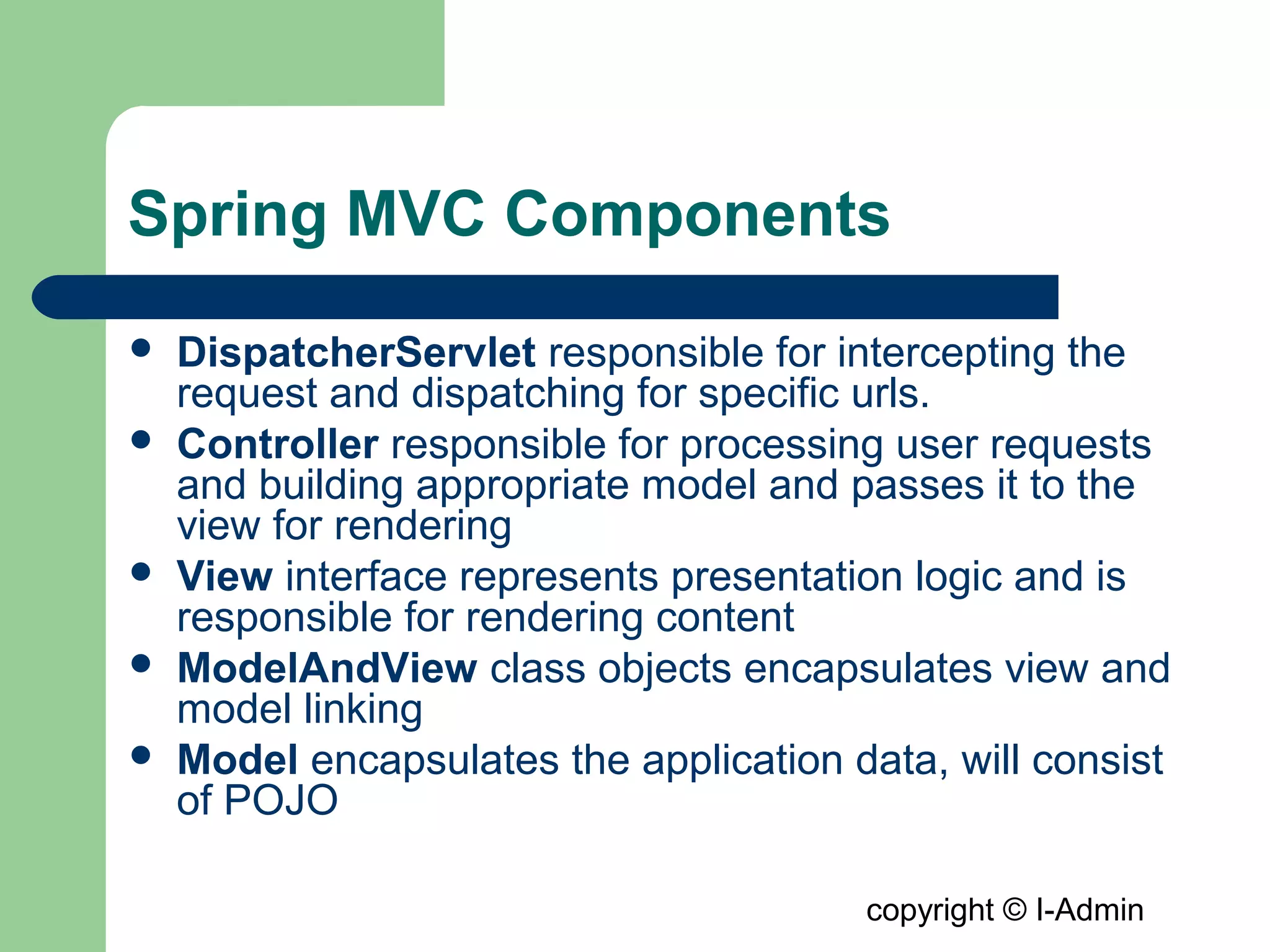 copyright © I-Admin
Spring MVC Components
 DispatcherServlet responsible for intercepting the
request and dispatching for specific urls.
 Controller responsible for processing user requests
and building appropriate model and passes it to the
view for rendering
 View interface represents presentation logic and is
responsible for rendering content
 ModelAndView class objects encapsulates view and
model linking
 Model encapsulates the application data, will consist
of POJO
 